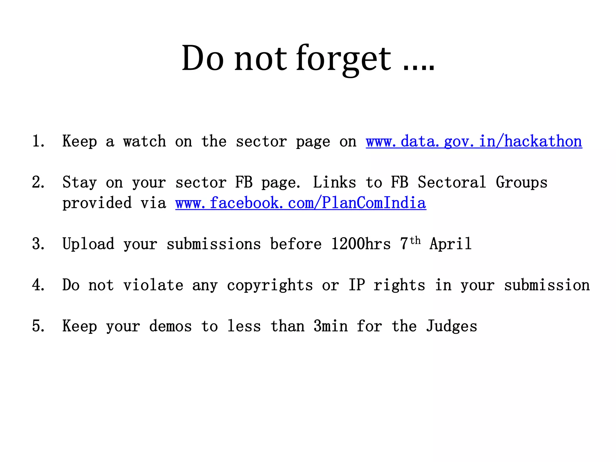 Do not forget ….

1. Keep a watch on the sector page on www.data.gov.in/hackathon

2. Stay on your sector FB page. Links to FB Sectoral Groups
   provided via www.facebook.com/PlanComIndia

3. Upload your submissions before 1200hrs 7 th April

4. Do not violate any copyrights or IP rights in your submission

5. Keep your demos to less than 3min for the Judges
 