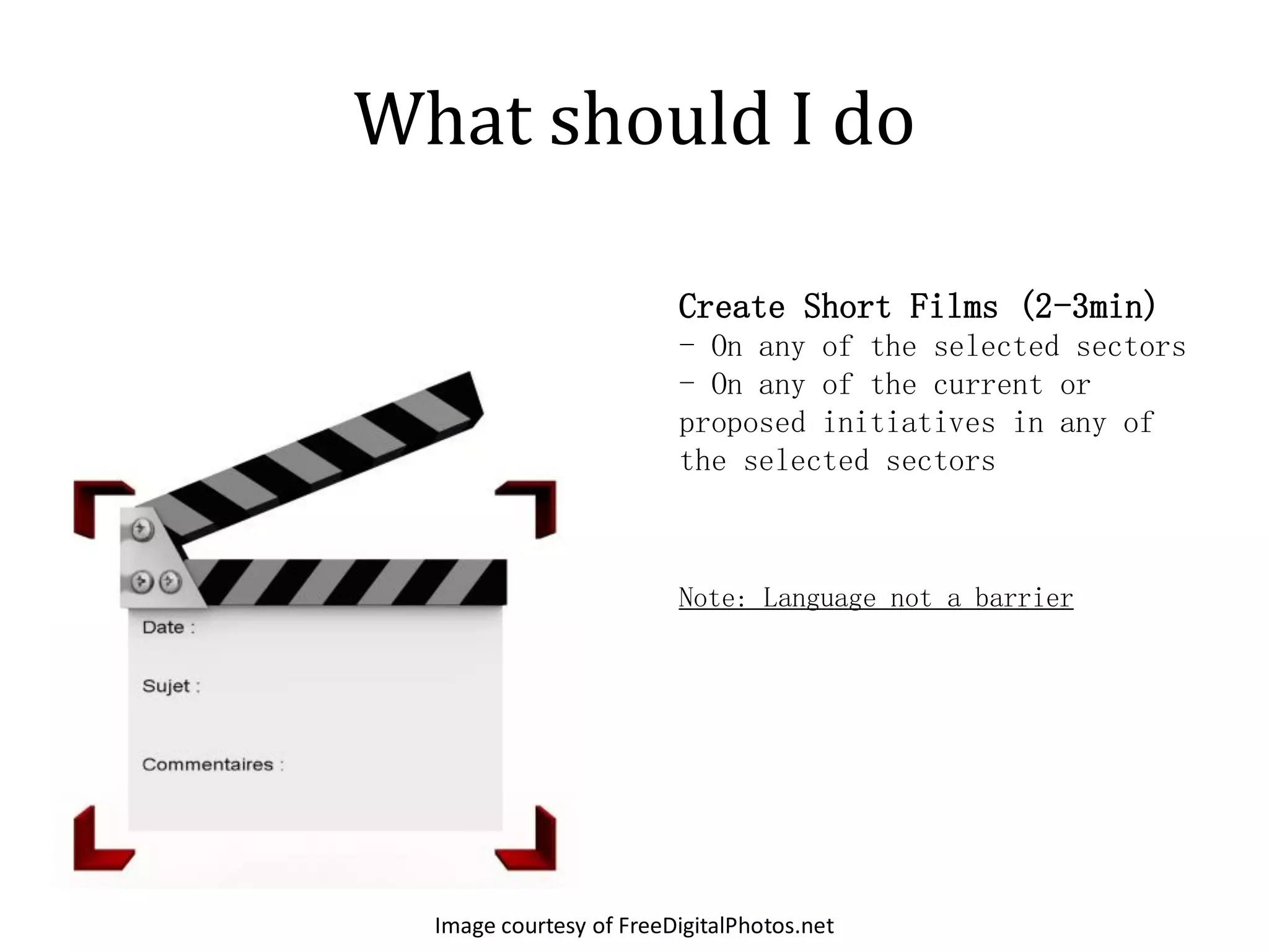 What should I do

                         Create Short Films (2-3min)
                         - On any of the selected sectors
                         - On any of the current or
                         proposed initiatives in any of
                         the selected sectors



                         Note: Language not a barrier




  Image courtesy of FreeDigitalPhotos.net
 