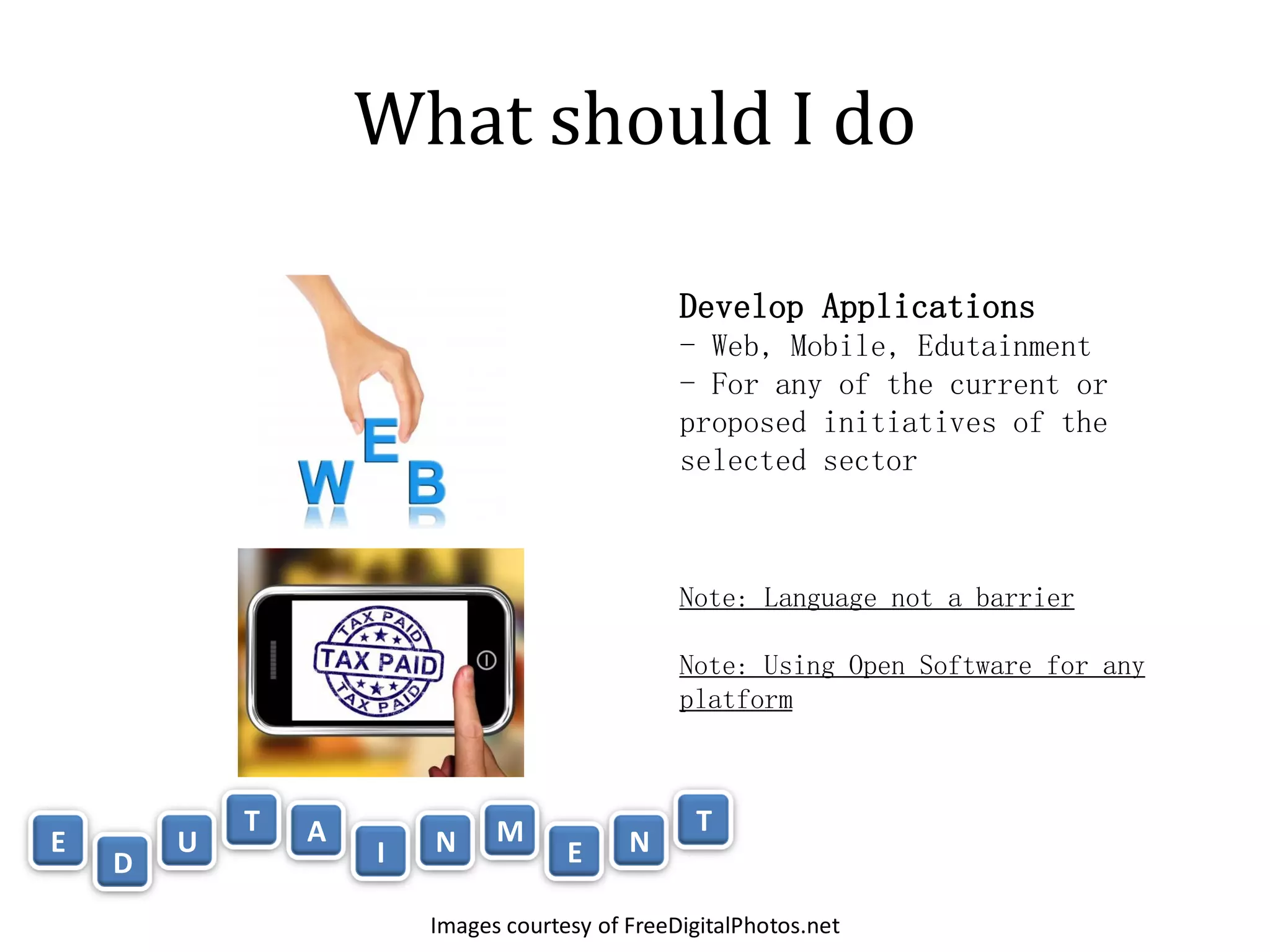 What should I do

                                                Develop Applications
                                                - Web, Mobile, Edutainment
                                                - For any of the current or
                                                proposed initiatives of the
                                                selected sector



                                                Note: Language not a barrier

                                                Note: Using Open Software for any
                                                platform



            T   A             M                  T
E       U           I   N            E     N
    D
                        Images courtesy of FreeDigitalPhotos.net
 