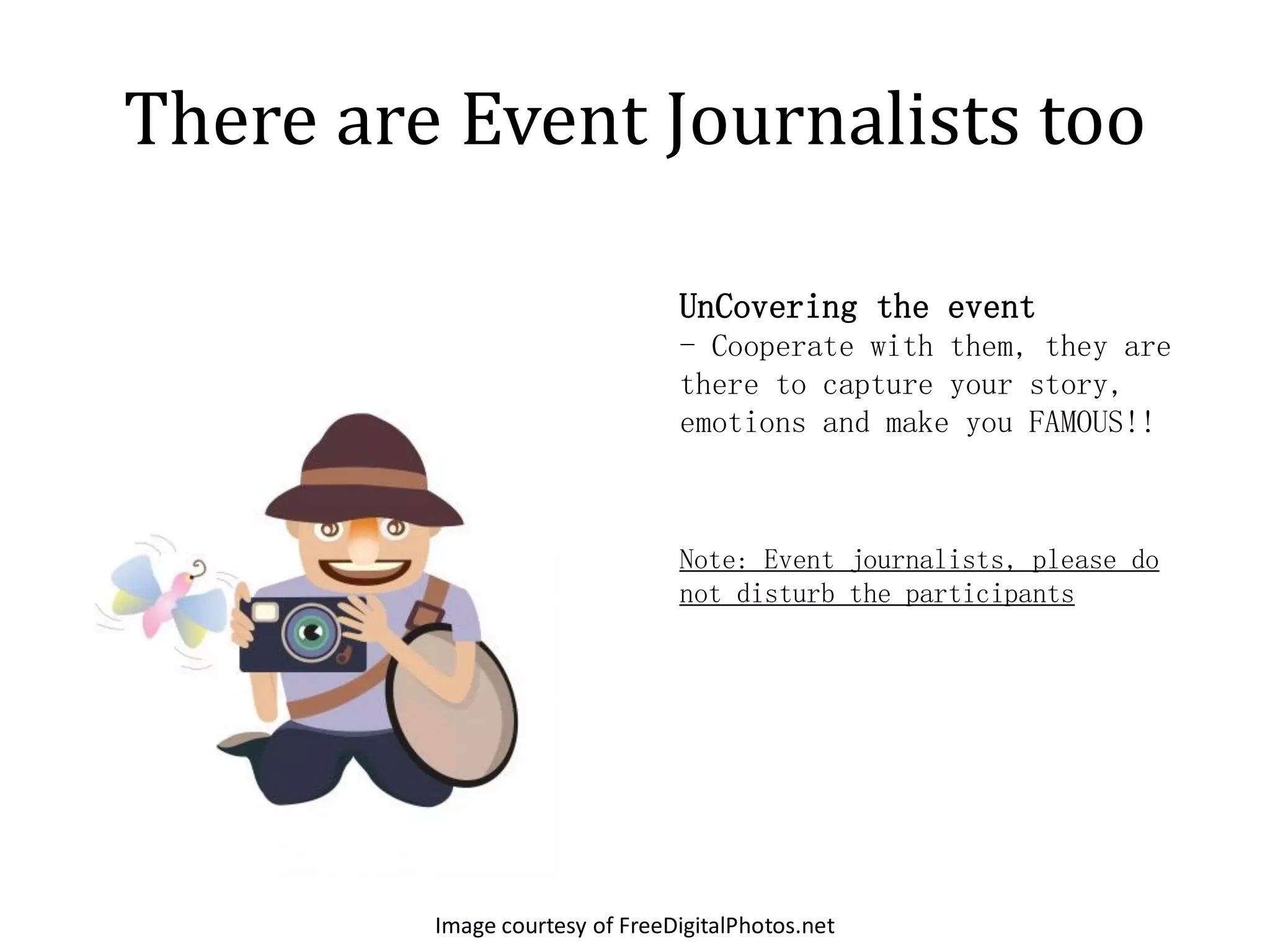 There are Event Journalists too

                                UnCovering the event
                                - Cooperate with them, they are
                                there to capture your story,
                                emotions and make you FAMOUS!!



                                Note: Event journalists, please do
                                not disturb the participants




         Image courtesy of FreeDigitalPhotos.net
 