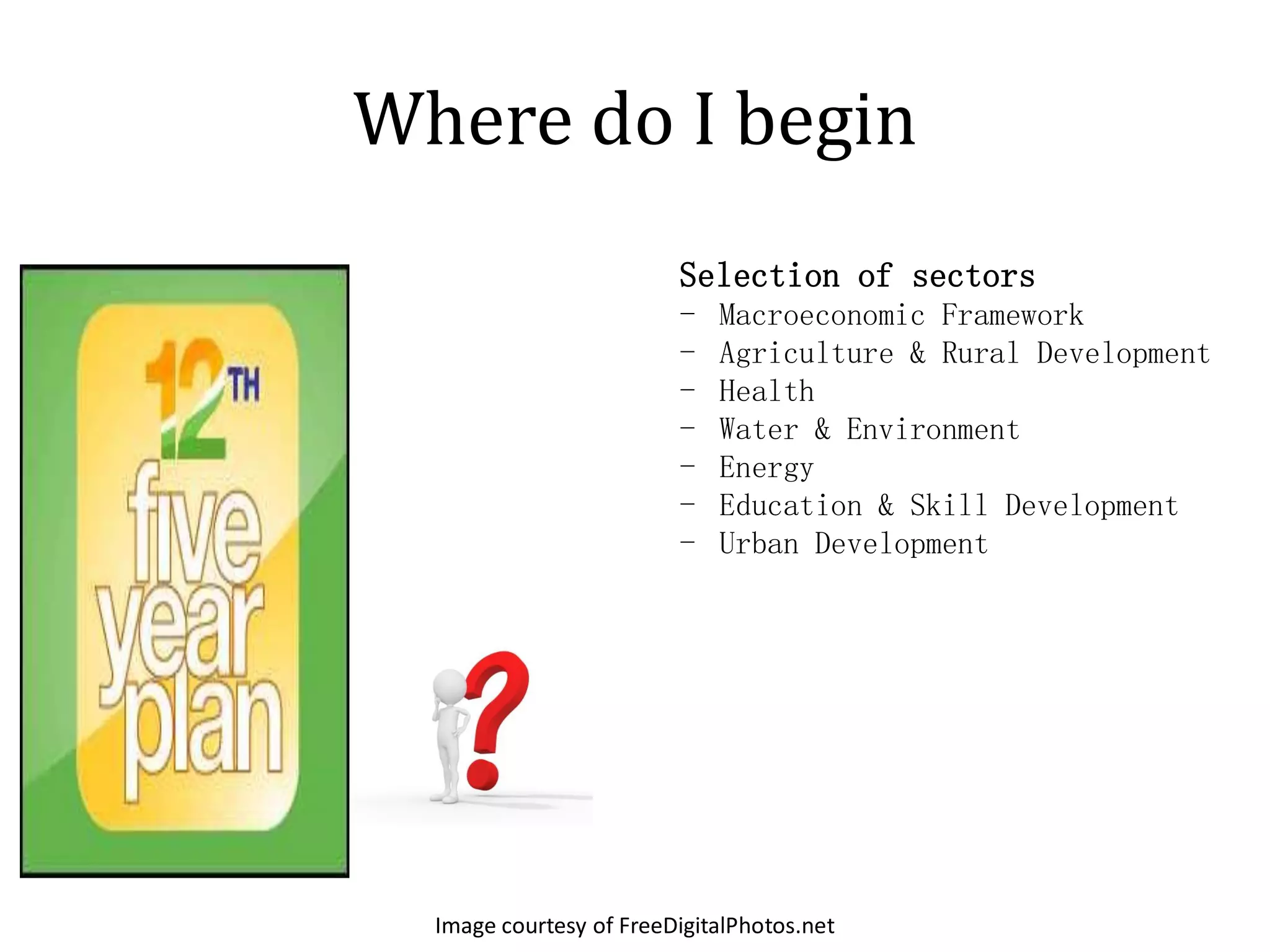 Where do I begin
                         Selection of sectors
                         -   Macroeconomic Framework
                         -   Agriculture & Rural Development
                         -   Health
                         -   Water & Environment
                         -   Energy
                         -   Education & Skill Development
                         -   Urban Development




  Image courtesy of FreeDigitalPhotos.net
 