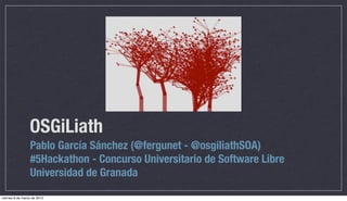 OSGiLiath
                 Pablo García Sánchez (@fergunet - @osgiliathSOA)
                 #5Hackathon - Concurso Universitario de Software Libre
                 Universidad de Granada

viernes 8 de marzo de 2013
 