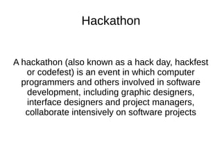 Hackathon
A hackathon (also known as a hack day, hackfest
or codefest) is an event in which computer
programmers and others involved in software
development, including graphic designers,
interface designers and project managers,
collaborate intensively on software projects
 