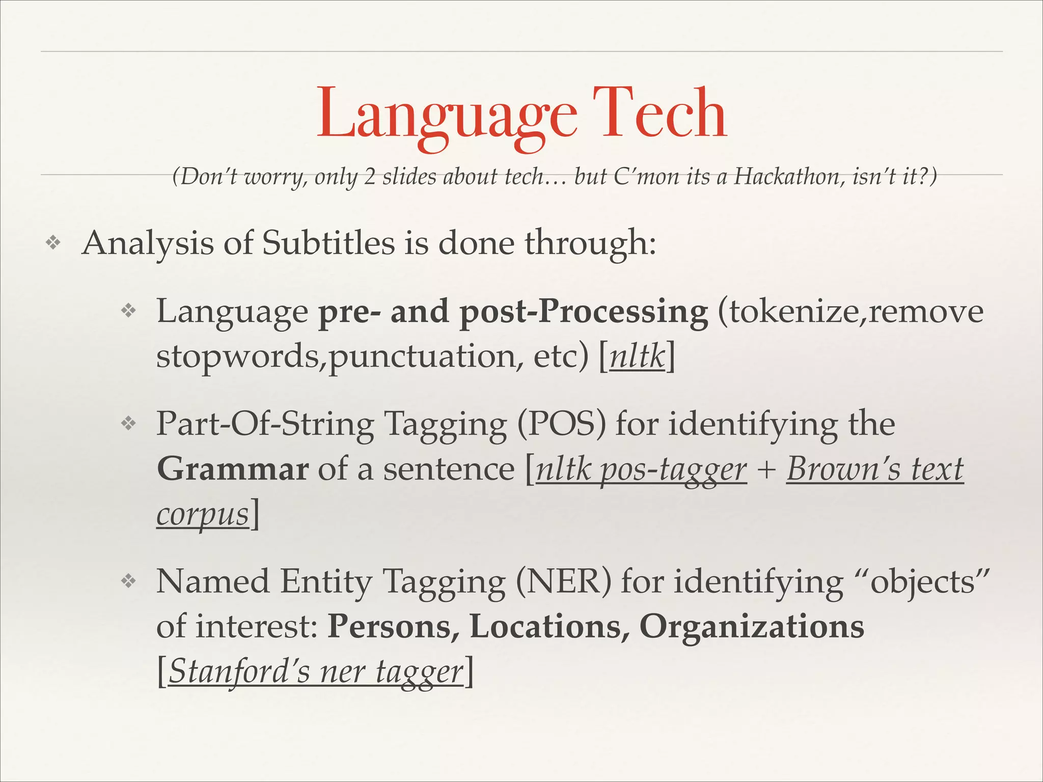 Language Tech
(Don’t worry, only 2 slides about tech… but C’mon its a Hackathon, isn’t it?)
❖

Analysis of Subtitles is done through:!
❖

Language pre- and post-Processing (tokenize,remove
stopwords,punctuation, etc) [nltk]!

❖

Part-Of-String Tagging (POS) for identifying the
Grammar of a sentence [nltk pos-tagger + Brown’s text
corpus]!

❖

Named Entity Tagging (NER) for identifying “objects”
of interest: Persons, Locations, Organizations
[Stanford’s ner tagger]

 