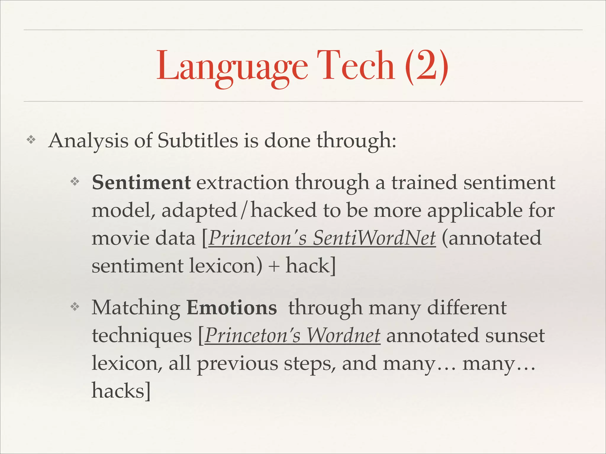 Language Tech (2)
❖

Analysis of Subtitles is done through:!
❖

Sentiment extraction through a trained sentiment
model, adapted/hacked to be more applicable for
movie data [Princeton's SentiWordNet (annotated
sentiment lexicon) + hack]!

❖

Matching Emotions through many different
techniques [Princeton’s Wordnet annotated sunset
lexicon, all previous steps, and many… many…
hacks]

 