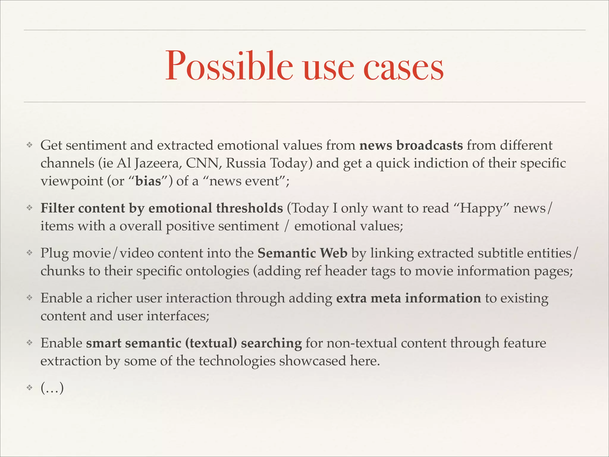 Possible use cases
❖

Get sentiment and extracted emotional values from news broadcasts from different
channels (ie Al Jazeera, CNN, Russia Today) and get a quick indiction of their speciﬁc
viewpoint (or “bias”) of a “news event”;!

❖

Filter content by emotional thresholds (Today I only want to read “Happy” news/
items with a overall positive sentiment / emotional values;!

❖

Plug movie/video content into the Semantic Web by linking extracted subtitle entities/
chunks to their speciﬁc ontologies (adding ref header tags to movie information pages;!

❖

Enable a richer user interaction through adding extra meta information to existing
content and user interfaces;!

❖

Enable smart semantic (textual) searching for non-textual content through feature
extraction by some of the technologies showcased here.!

❖

(…)

 
