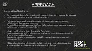 Interoperability of Data Sharing:
● The healthcare industry often struggles with fragmented data silos, hindering the seamless
● exchange of information between healthcare providers.
● Patients may visit multiple institutions, resulting in incomplete health records and
inefficiencies in diagnosis and treatment.
● The lack of interoperability poses a significant challenge to achieving a comprehensive and
real-time view of a patient's health history.
● Integrity and Creation of Smart Contracts for Automation:
● Healthcare processes, such as billing, record-keeping, and consent management, can be
prone to errors and inefficiencies.
● Ensuring the integrity of patient data is crucial for maintaining trust and accuracy in
healthcare services.
● Additionally, automating administrative tasks through smart contracts can streamline
processes, reduce overhead costs, and enhance overall efficiency.
APPROACH
 