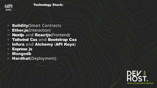 Technology Stack:
● Solidity(Smart Contracts
● Ether.js(Interaction)
● Nextjs and Reactjs(Frontend)
● Tailwind Css and Bootstrap Css
● Infura and Alchemy (API Keys)
● Express js
● Mongodb
● Hardhat(Deployment)
 