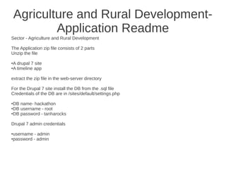 Agriculture and Rural Development-
            Application Readme
Sector - Agriculture and Rural Development

The Application zip file consists of 2 parts
Unzip the file

A drupal 7 site
●

A timeline app
●




extract the zip file in the web-server directory

For the Drupal 7 site install the DB from the .sql file
Credentials of the DB are in /sites/default/settings.php

●DB name- hackathon
●DB username - root

●DB password - tanharocks




Drupal 7 admin credentials

username - admin
●

password - admin
●
 