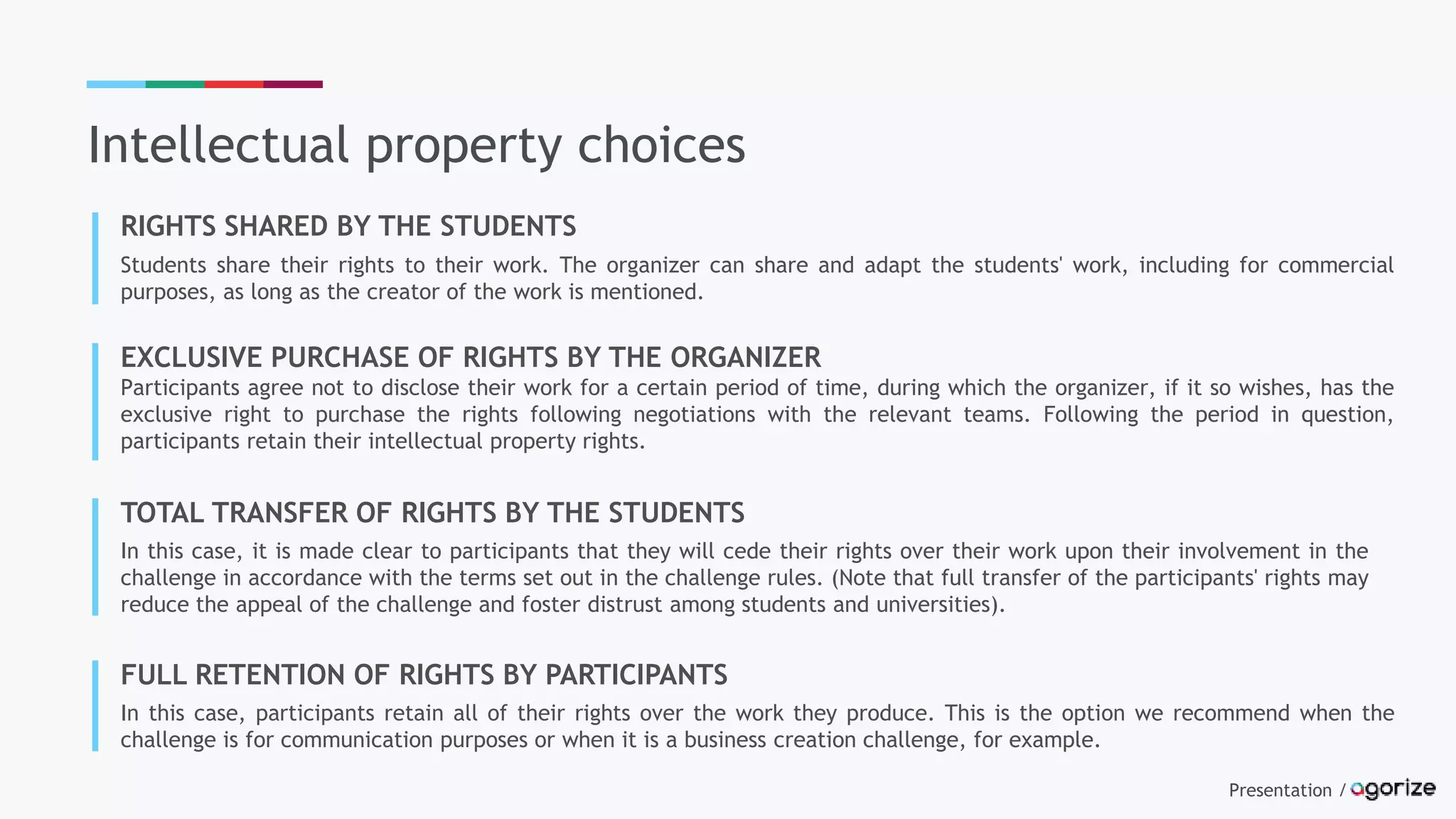 Presentation /
Intellectual property choices
RIGHTS SHARED BY THE STUDENTS
Students share their rights to their work. The organizer can share and adapt the students' work, including for commercial
purposes, as long as the creator of the work is mentioned.
EXCLUSIVE PURCHASE OF RIGHTS BY THE ORGANIZER
Participants agree not to disclose their work for a certain period of time, during which the organizer, if it so wishes, has the
exclusive right to purchase the rights following negotiations with the relevant teams. Following the period in question,
participants retain their intellectual property rights.
TOTAL TRANSFER OF RIGHTS BY THE STUDENTS
In this case, it is made clear to participants that they will cede their rights over their work upon their involvement in the
challenge in accordance with the terms set out in the challenge rules. (Note that full transfer of the participants' rights may
reduce the appeal of the challenge and foster distrust among students and universities).
FULL RETENTION OF RIGHTS BY PARTICIPANTS
In this case, participants retain all of their rights over the work they produce. This is the option we recommend when the
challenge is for communication purposes or when it is a business creation challenge, for example.
 