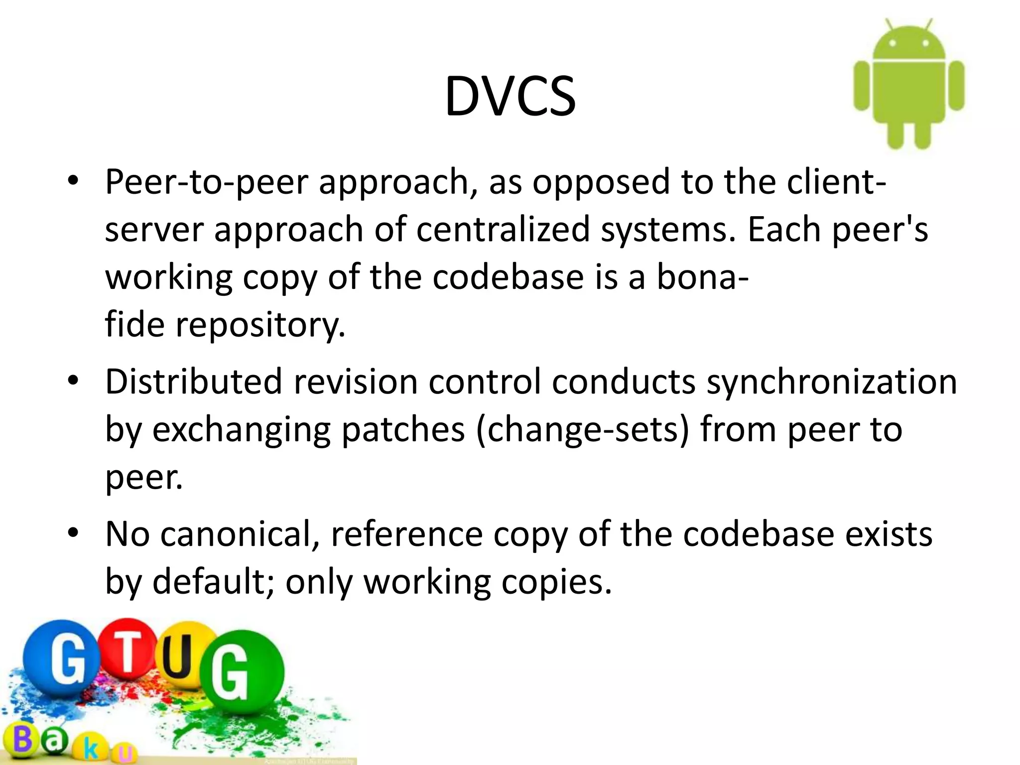 DVCS • Peer-to-peer approach, as opposed to the client- server approach of centralized systems. Each peer's working copy of the codebase is a bona- fide repository. • Distributed revision control conducts synchronization by exchanging patches (change-sets) from peer to peer. • No canonical, reference copy of the codebase exists by default; only working copies. 