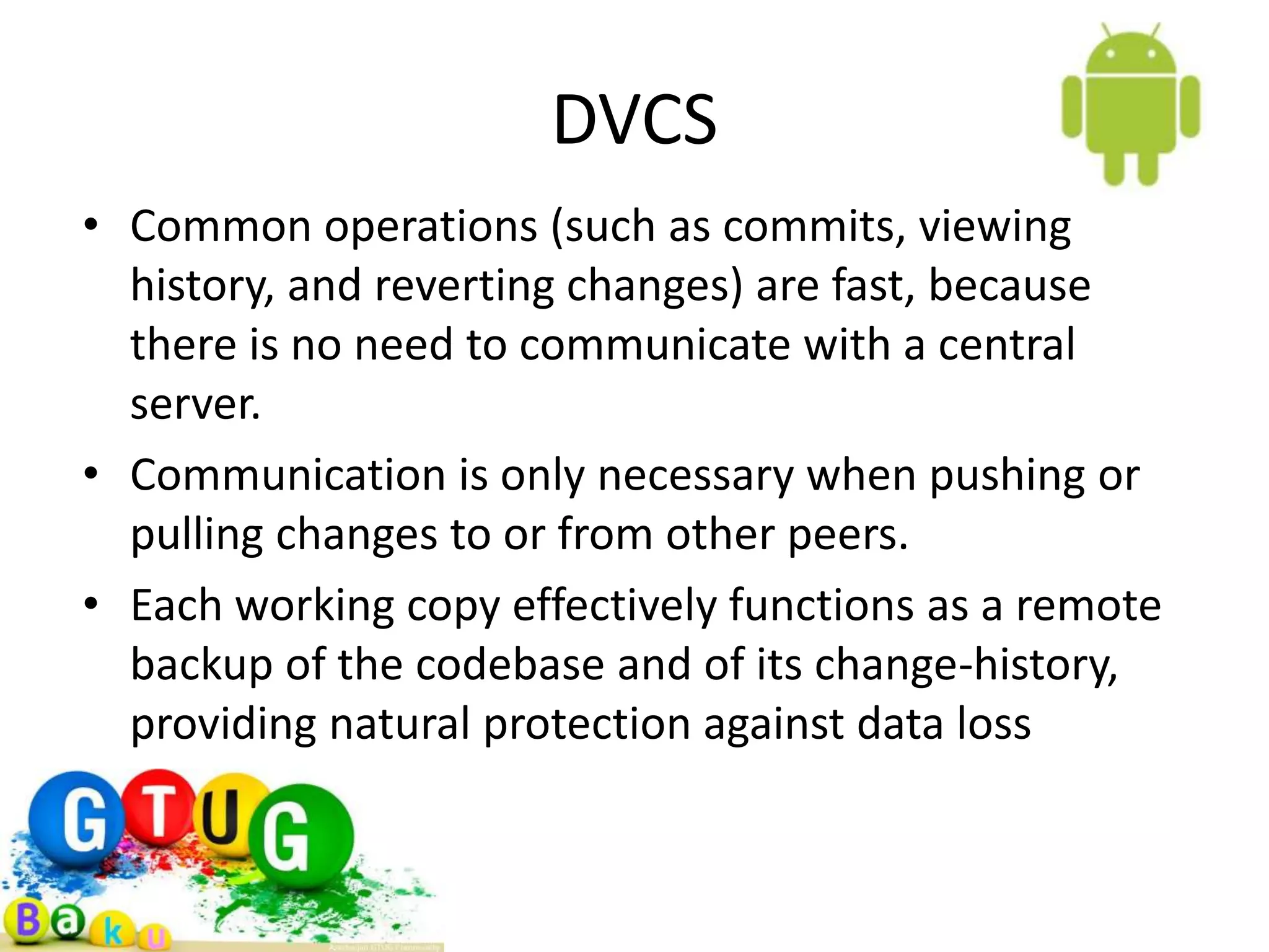 DVCS • Common operations (such as commits, viewing history, and reverting changes) are fast, because there is no need to communicate with a central server. • Communication is only necessary when pushing or pulling changes to or from other peers. • Each working copy effectively functions as a remote backup of the codebase and of its change-history, providing natural protection against data loss 