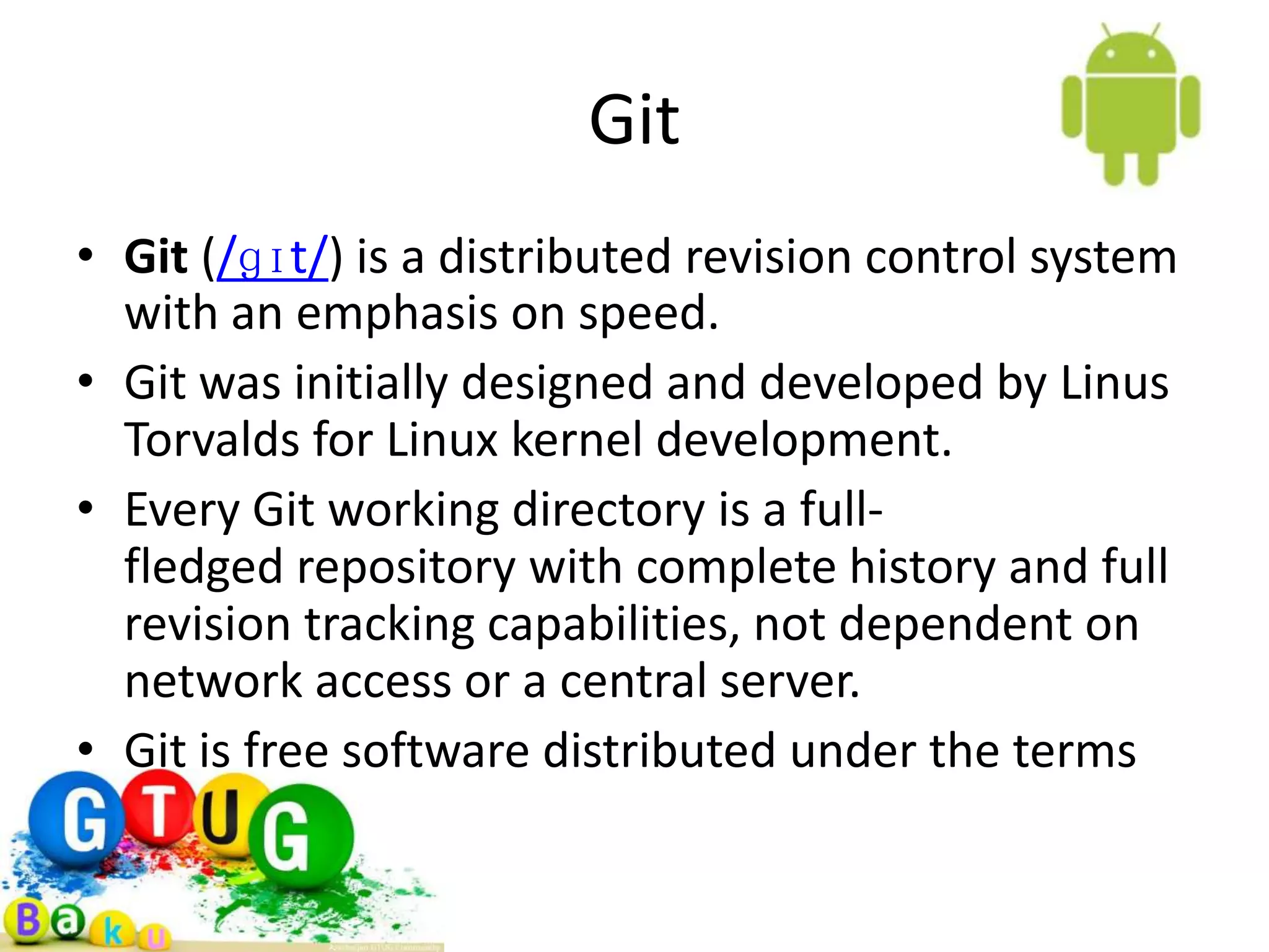 Git • Git (/ɡɪt/) is a distributed revision control system with an emphasis on speed. • Git was initially designed and developed by Linus Torvalds for Linux kernel development. • Every Git working directory is a full- fledged repository with complete history and full revision tracking capabilities, not dependent on network access or a central server. • Git is free software distributed under the terms GPL version 2. 