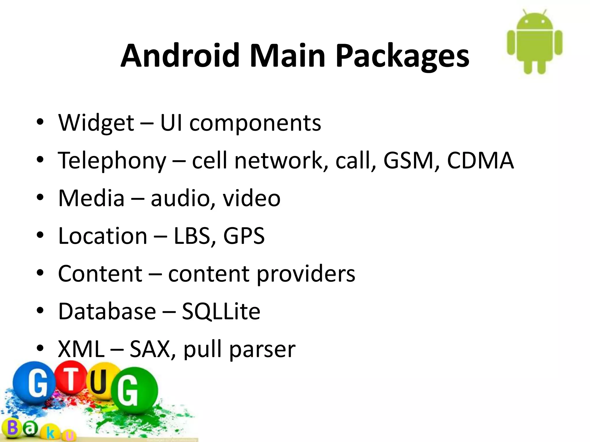 Android Main Packages • Widget – UI components • Telephony – cell network, call, GSM, CDMA • Media – audio, video • Location – LBS, GPS • Content – content providers • Database – SQLLite • XML – SAX, pull parser 