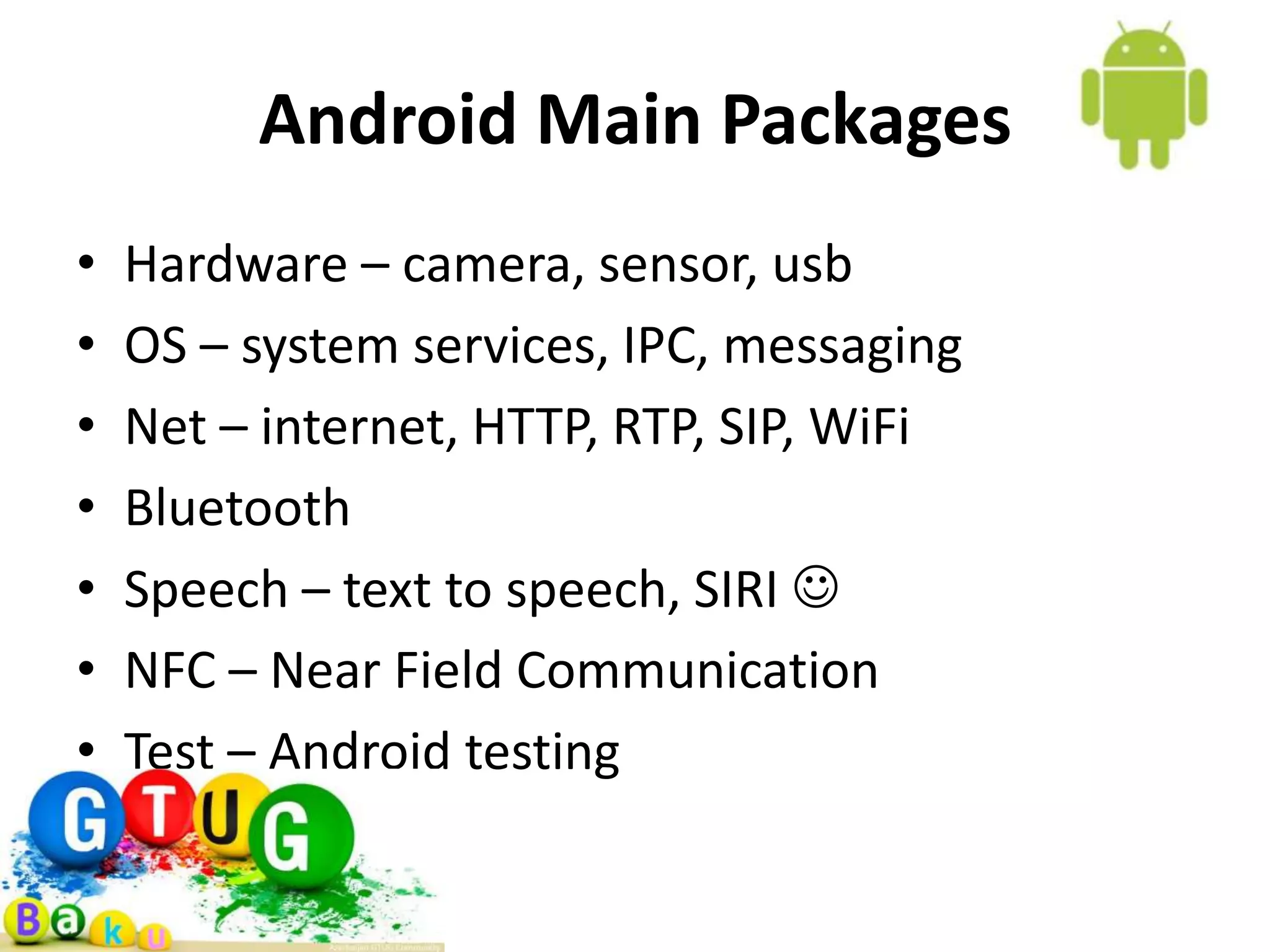 Android Main Packages • Hardware – camera, sensor, usb • OS – system services, IPC, messaging • Net – internet, HTTP, RTP, SIP, WiFi • Bluetooth • Speech – text to speech, SIRI  • NFC – Near Field Communication • Test – Android testing 