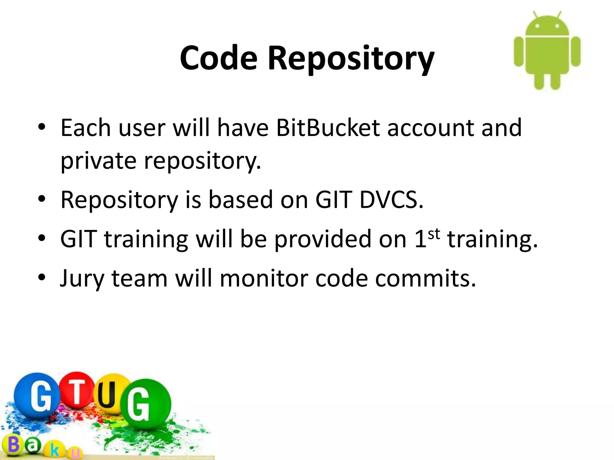 Code Repository • Each user will have BitBucket account and private repository. • Repository is based on GIT DVCS. • GIT training will be provided on 1st training. • Jury team will monitor code commits. 