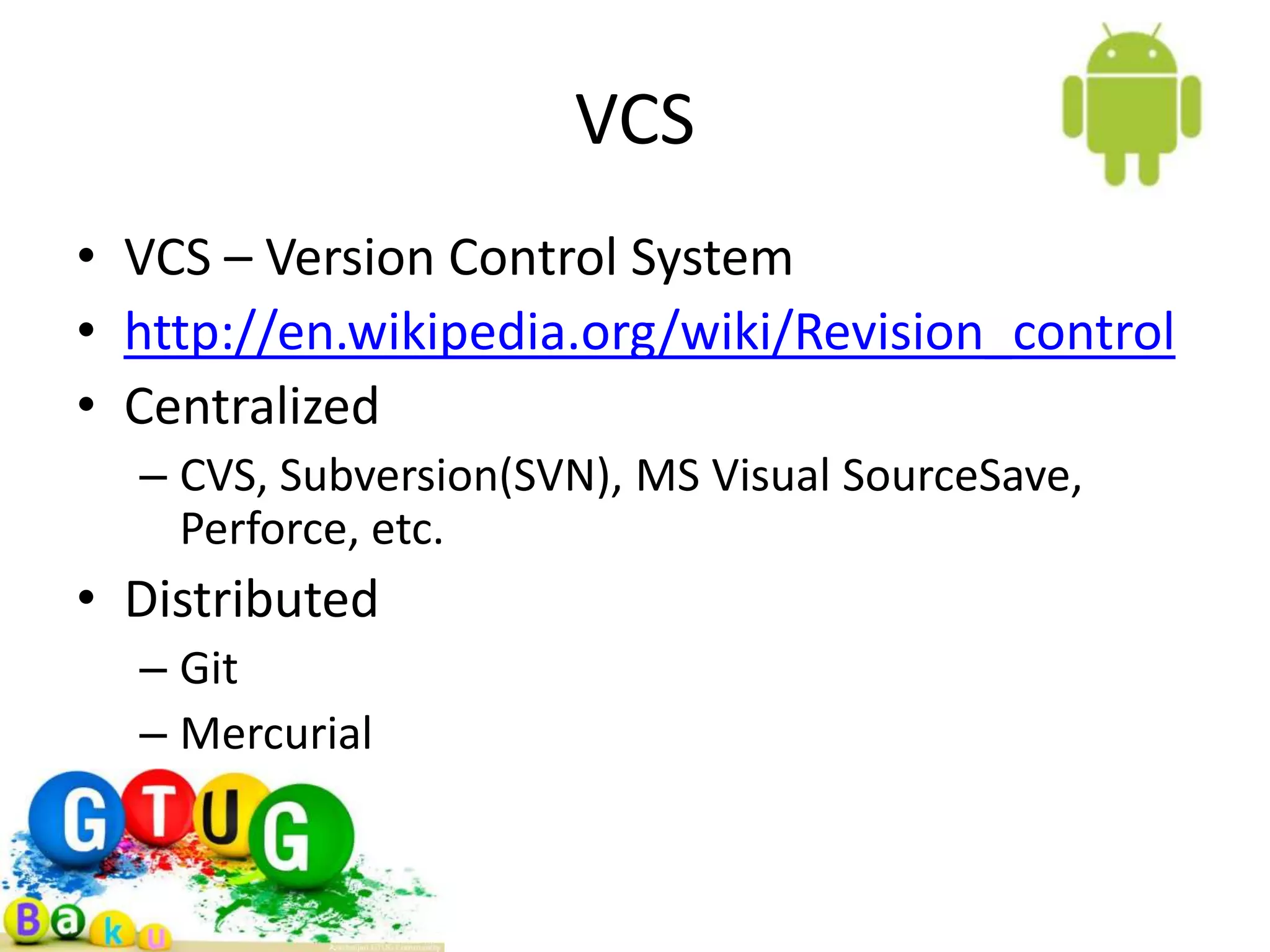 VCS • VCS – Version Control System • http://en.wikipedia.org/wiki/Revision_control • Centralized – CVS, Subversion(SVN), MS Visual SourceSave, Perforce, etc. • Distributed – Git – Mercurial – Bazaar 