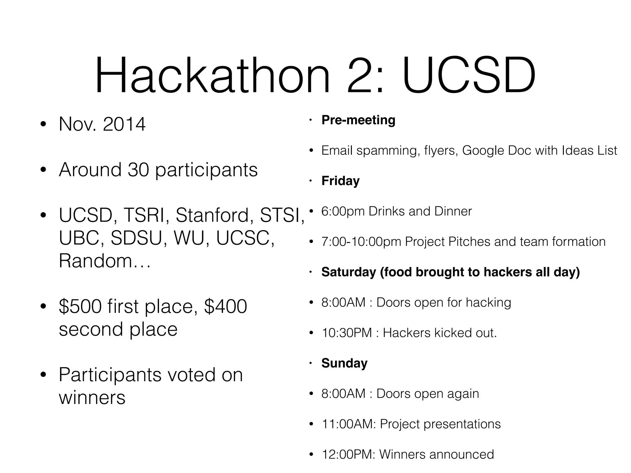 Hackathon 2: UCSD
• Nov. 2014
• Around 30 participants
• UCSD, TSRI, Stanford, STSI,
UBC, SDSU, WU, UCSC,
Random…
• $500 ﬁrst place, $400
second place
• Participants voted on
winners
• Pre-meeting
• Email spamming, ﬂyers, Google Doc with Ideas List
• Friday
• 6:00pm Drinks and Dinner
• 7:00-10:00pm Project Pitches and team formation
• Saturday (food brought to hackers all day)
• 8:00AM : Doors open for hacking
• 10:30PM : Hackers kicked out.
• Sunday
• 8:00AM : Doors open again
• 11:00AM: Project presentations
• 12:00PM: Winners announced
 