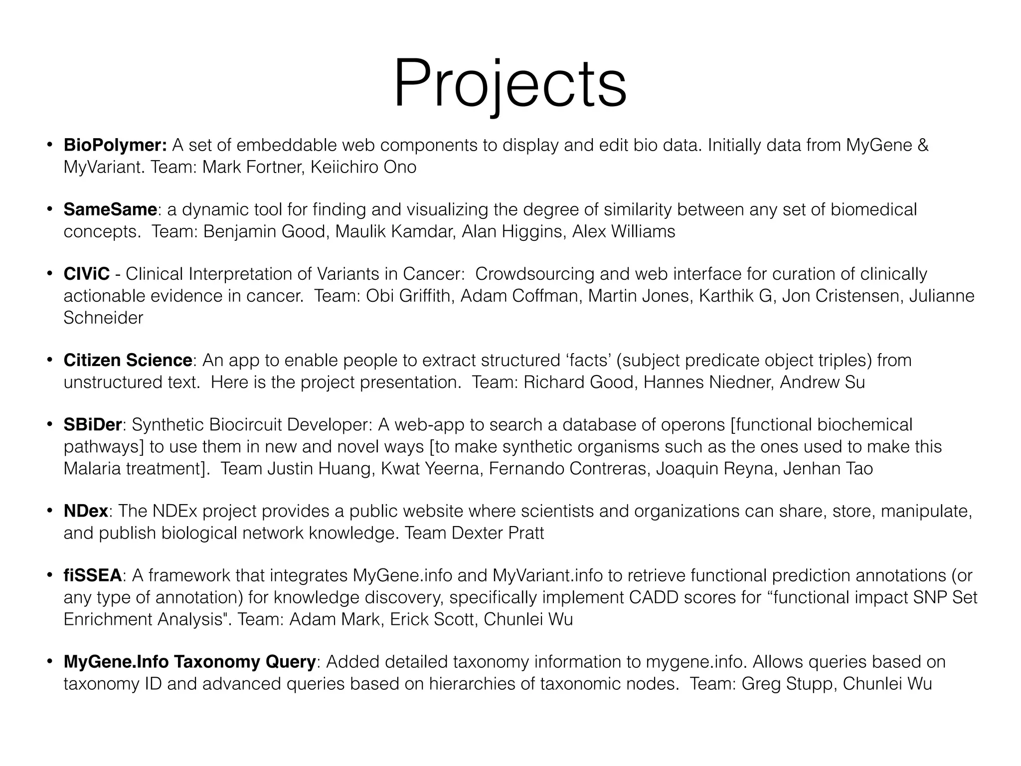 Projects
• BioPolymer: A set of embeddable web components to display and edit bio data. Initially data from MyGene &
MyVariant. Team: Mark Fortner, Keiichiro Ono
• SameSame: a dynamic tool for ﬁnding and visualizing the degree of similarity between any set of biomedical
concepts. Team: Benjamin Good, Maulik Kamdar, Alan Higgins, Alex Williams
• CIViC - Clinical Interpretation of Variants in Cancer: Crowdsourcing and web interface for curation of clinically
actionable evidence in cancer. Team: Obi Grifﬁth, Adam Coffman, Martin Jones, Karthik G, Jon Cristensen, Julianne
Schneider
• Citizen Science: An app to enable people to extract structured ‘facts’ (subject predicate object triples) from
unstructured text. Here is the project presentation. Team: Richard Good, Hannes Niedner, Andrew Su
• SBiDer: Synthetic Biocircuit Developer: A web-app to search a database of operons [functional biochemical
pathways] to use them in new and novel ways [to make synthetic organisms such as the ones used to make this
Malaria treatment]. Team Justin Huang, Kwat Yeerna, Fernando Contreras, Joaquin Reyna, Jenhan Tao
• NDex: The NDEx project provides a public website where scientists and organizations can share, store, manipulate,
and publish biological network knowledge. Team Dexter Pratt
• ﬁSSEA: A framework that integrates MyGene.info and MyVariant.info to retrieve functional prediction annotations (or
any type of annotation) for knowledge discovery, speciﬁcally implement CADD scores for “functional impact SNP Set
Enrichment Analysis". Team: Adam Mark, Erick Scott, Chunlei Wu
• MyGene.Info Taxonomy Query: Added detailed taxonomy information to mygene.info. Allows queries based on
taxonomy ID and advanced queries based on hierarchies of taxonomic nodes. Team: Greg Stupp, Chunlei Wu
 