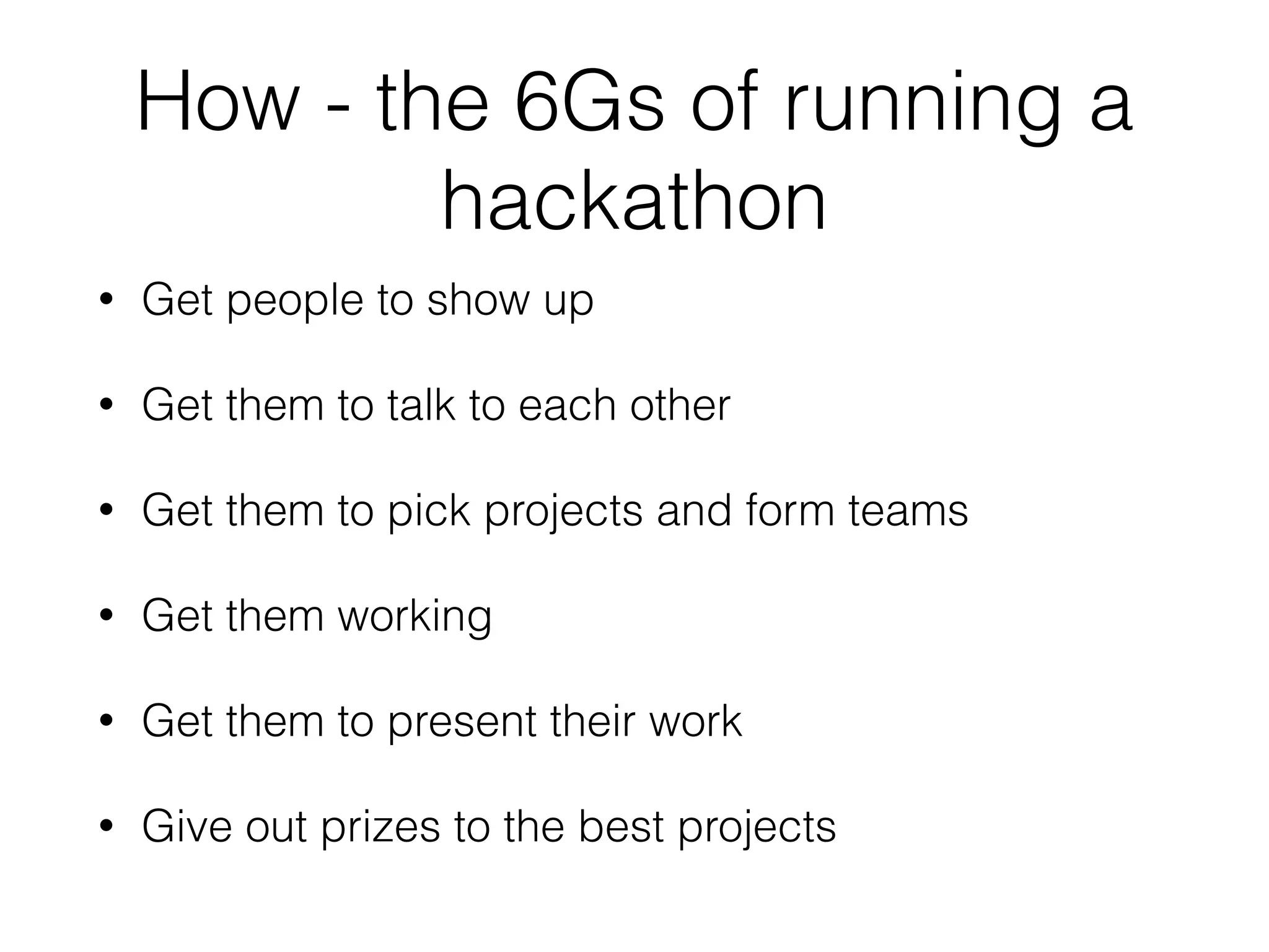 How - the 6Gs of running a
hackathon
• Get people to show up
• Get them to talk to each other
• Get them to pick projects and form teams
• Get them working
• Get them to present their work
• Give out prizes to the best projects
 