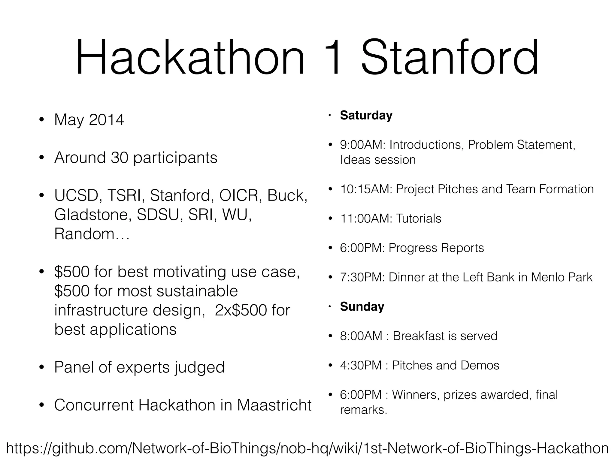 Hackathon 1 Stanford
• May 2014
• Around 30 participants
• UCSD, TSRI, Stanford, OICR, Buck,
Gladstone, SDSU, SRI, WU,
Random…
• $500 for best motivating use case,
$500 for most sustainable
infrastructure design, 2x$500 for
best applications
• Panel of experts judged
• Concurrent Hackathon in Maastricht
https://github.com/Network-of-BioThings/nob-hq/wiki/1st-Network-of-BioThings-Hackathon
• Saturday
• 9:00AM: Introductions, Problem Statement,
Ideas session
• 10:15AM: Project Pitches and Team Formation
• 11:00AM: Tutorials
• 6:00PM: Progress Reports
• 7:30PM: Dinner at the Left Bank in Menlo Park
• Sunday
• 8:00AM : Breakfast is served
• 4:30PM : Pitches and Demos
• 6:00PM : Winners, prizes awarded, ﬁnal
remarks.
 