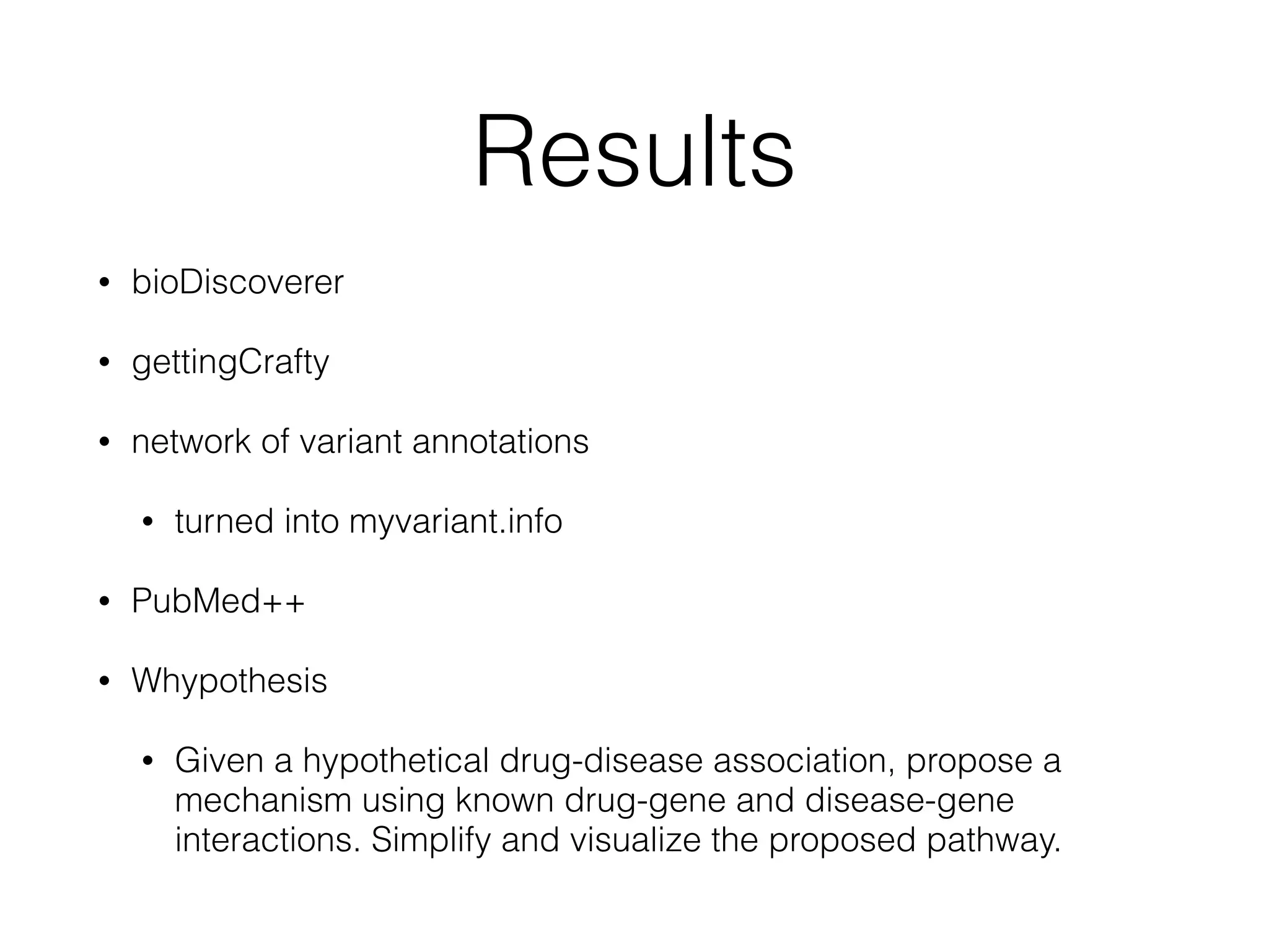 Results
• bioDiscoverer
• gettingCrafty
• network of variant annotations
• turned into myvariant.info
• PubMed++
• Whypothesis
• Given a hypothetical drug-disease association, propose a
mechanism using known drug-gene and disease-gene
interactions. Simplify and visualize the proposed pathway.
 