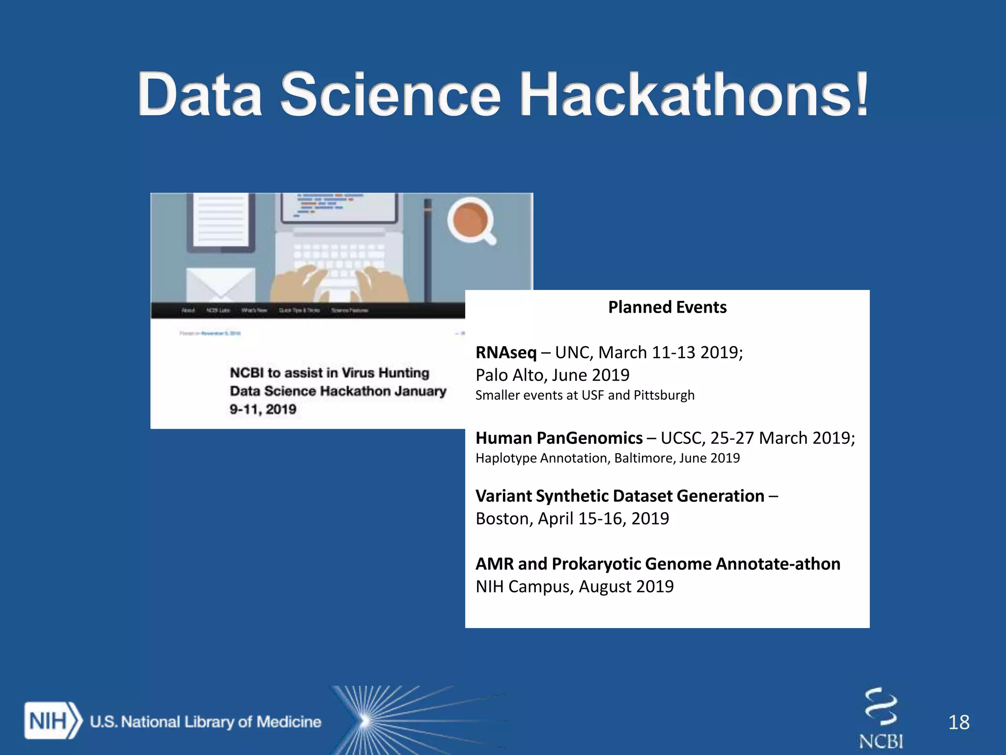 18
Planned Events
RNAseq – UNC, March 11-13 2019;
Palo Alto, June 2019
Smaller events at USF and Pittsburgh
Human PanGenomics – UCSC, 25-27 March 2019;
Haplotype Annotation, Baltimore, June 2019
Variant Synthetic Dataset Generation –
Boston, April 15-16, 2019
AMR and Prokaryotic Genome Annotate-athon
NIH Campus, August 2019
 