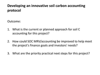 Outcome:
1. What is the current or planned approach for soil C
accounting for this project?
2. How could SOC MRV/accounting be improved to help meet
the project's finance goals and investors' needs?
3. What are the priority practical next steps for this project?
Developing an innovative soil carbon accounting
protocol
 