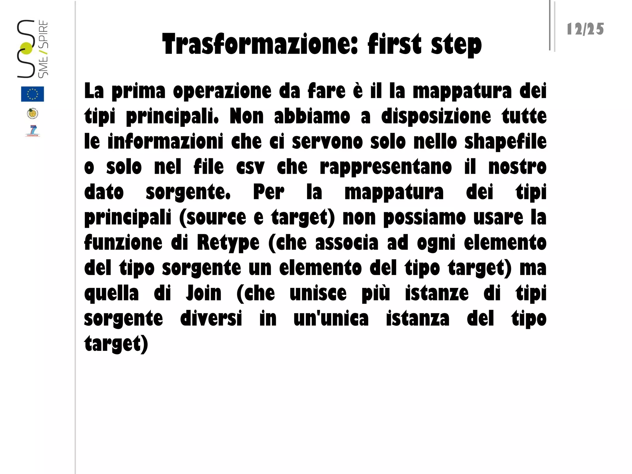 Trasformazione: first step
La prima operazione da fare è il la mappatura dei
tipi principali. Non abbiamo a disposizione tutte
le informazioni che ci servono solo nello shapefile
o solo nel file csv che rappresentano il nostro
dato sorgente. Per la mappatura dei tipi
principali (source e target) non possiamo usare la
funzione di Retype (che associa ad ogni elemento
del tipo sorgente un elemento del tipo target) ma
quella di Join (che unisce più istanze di tipi
sorgente diversi in un'unica istanza del tipo
target)

12/25

 