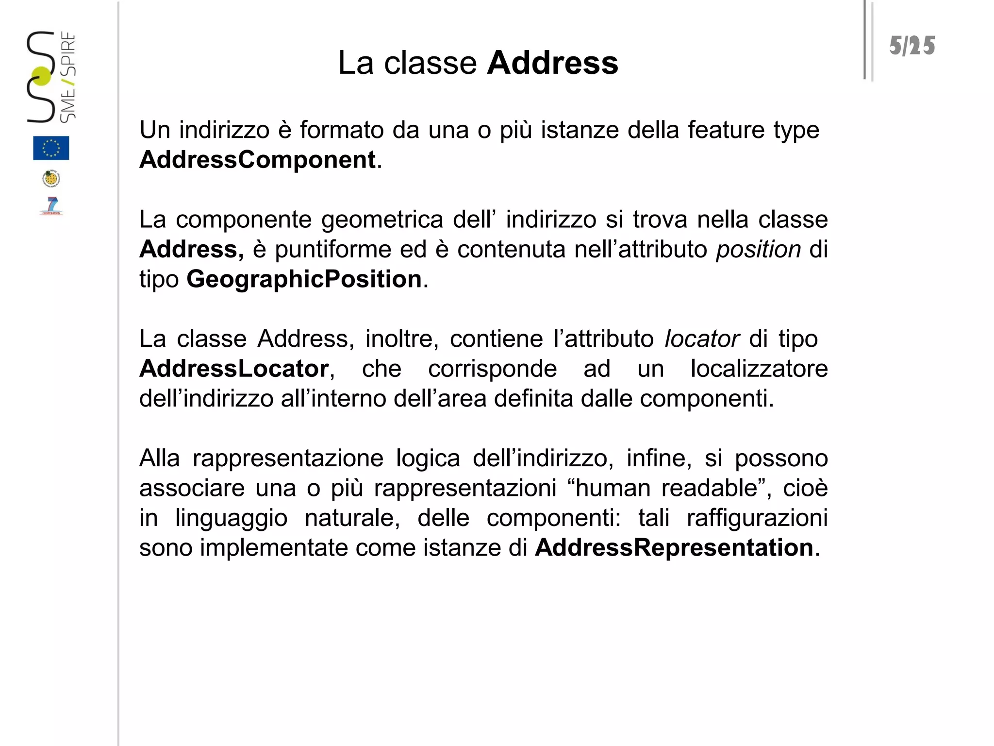 La classe Address
Un indirizzo è formato da una o più istanze della feature type
AddressComponent.
La componente geometrica dell’ indirizzo si trova nella classe
Address, è puntiforme ed è contenuta nell’attributo position di
tipo GeographicPosition.
La classe Address, inoltre, contiene l’attributo locator di tipo
AddressLocator, che corrisponde ad un localizzatore
dell’indirizzo all’interno dell’area definita dalle componenti.
Alla rappresentazione logica dell’indirizzo, infine, si possono
associare una o più rappresentazioni “human readable”, cioè
in linguaggio naturale, delle componenti: tali raffigurazioni
sono implementate come istanze di AddressRepresentation.

5/25

 