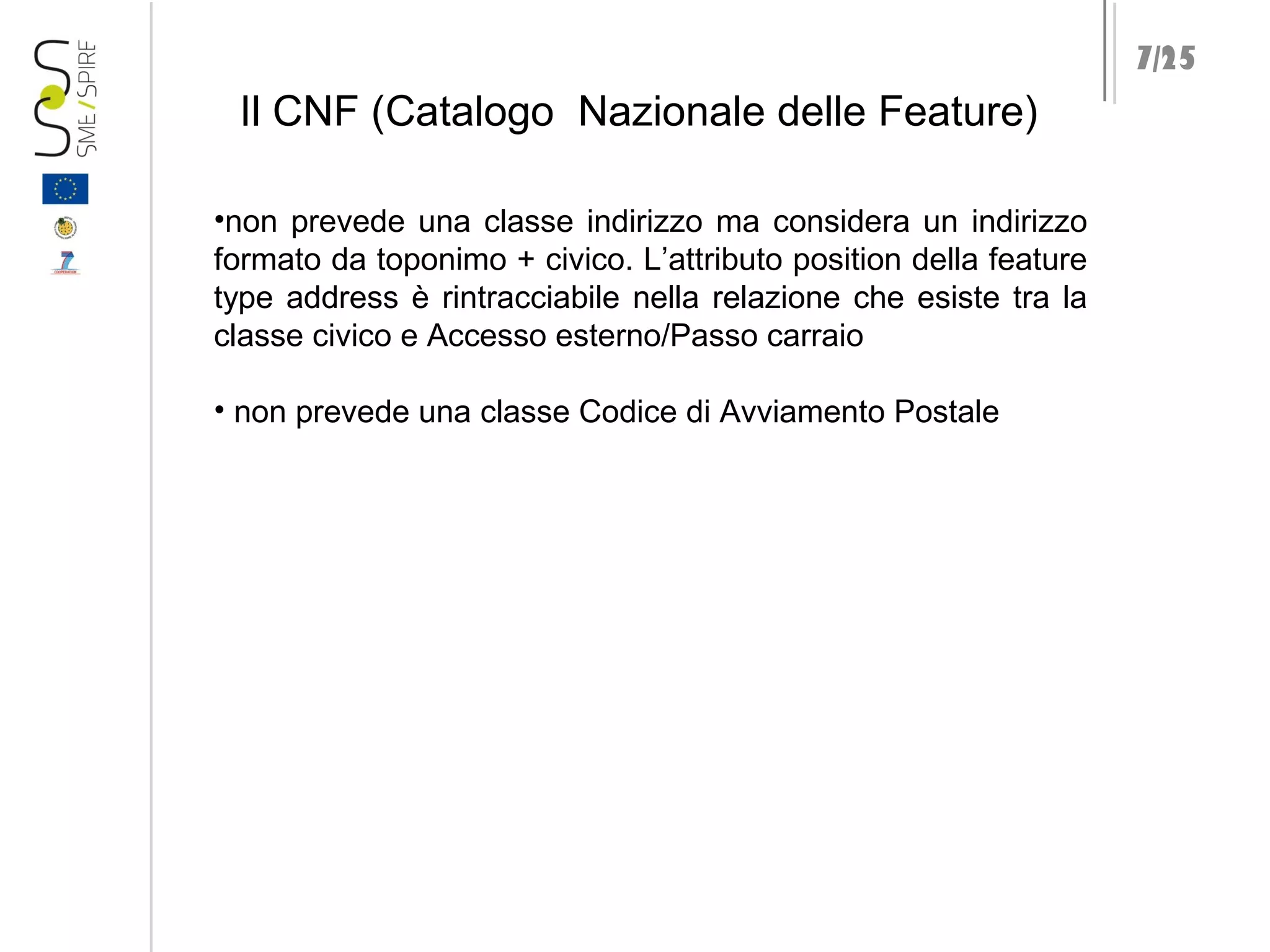 7/25

Il CNF (Catalogo Nazionale delle Feature)
•non prevede una classe indirizzo ma considera un indirizzo
formato da toponimo + civico. L’attributo position della feature
type address è rintracciabile nella relazione che esiste tra la
classe civico e Accesso esterno/Passo carraio
• non prevede una classe Codice di Avviamento Postale

 