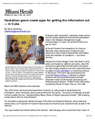5/22/14, 4:59 PMHackathon goers create apps for getting the information out — in Cuba - 02/02/2014 | MiamiHerald.com
Page 1 of 2http://www.miamiherald.com/2014/02/01/v-print/3906687/miamis-ﬁrst-hackathon-for-cuba.html
ROBERTO KOLTUN / EL NUEVO HERALD STAFF
Natalia Martinez, Director of Technology and Innovation of
Roots of Hope, left, and Raul Moas, Executive Director of
Roots of Hope, speak during the Hackathon for Cuba event
on Feb. 1, 2014 in Miami. The hackathon brought together
experts and programmers to devise innovative technology
solutions aimed at strengthening communications and
information access in Cuba. The event is organized by
Roots of Hope with support from the John S. and James L.
Knight Foundation.
Posted on Sun, Feb. 02, 2014
Hackathon goers create apps for getting the information out
— in Cuba
By Nancy Dahlberg
ndahlberg@miamiherald.com
Problems with censorship, extremely costly service
and the lowest cellphone and Internet penetration
rates in the Western Hemisphere cripple
communication in Cuba. Do we think there is an
app for that?
At South Florida’s first Hackathon for Cuba on
Saturday, there were plenty of ideas for tech
solutions to help Cubans disseminate information
under the harshest of conditions — and three
winners.
Inspired by Cuban blogger Yoani Sanchez’s call to
action and fueled by caffeine and carbs, about 50
computer programmers formed teams and spent
the day building solutions and then presented them
to judges at The LAB Miami, a coworking campus
in Wynwood. The event was produced by the
nonprofit Roots of Hope, a network of college
students and young professionals that help
empower Cuban youth through technology and
entrepreneurial support. Three $1,000 cash prizes
provided by Roots of Hope, Pop.co, The LAB
Miami and MIA Collective were awarded.
Two of the three winning teams based their solutions on using email to disseminate the
information, which obviously seems quite primitive for this group. “You have to challenge yourself
to think outside the box,” explained Raul Moas, Roots of Hope’s executive director. “We’re taking
a step back in time to move forward.”
For hackathon participants Daniel Arzuaga, Felix Diaz and Salvador Pascual, using email just
made sense, as 70 percent of Cubans have access to email but just 3 percent have access to the
Internet.
“Our app creates the Internet without the Internet,” said Arzuaga, who moved here from Cuba 14
 