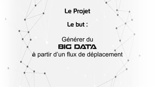 Le Projet
Le but :
Générer du
BIG DATA
à partir d’un flux de déplacement
 