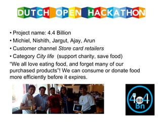 • Project name: 4.4 Billion
• Michiel, Nishith, Jargut, Ajay, Arun
• Customer channel Store card retailers
• Category City life (support charity, save food)
“We all love eating food, and forget many of our
purchased products”! We can consume or donate food
more efficiently before it expires.
 