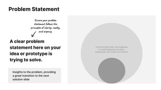 Problem Statement
A clear problem
statement here on your
idea or prototype is
trying to solve.
A PHOTO DEPICTING THE PROBLEM;
IF YOUR PROBLEM IS GLOBAL,
SHOWCASE THE CHART STATISTICS.
Insights to the problem, providing
a great transition to the next
solution slide
 