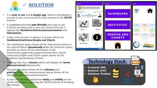 • It is easy to use and a simple app, which is developed to
provide a user to access all the data present in the AICTE
website.
• It comprises of a very user friendly and easy to use
U.I(User Interface) and a user can choose from the 4
options like Statistics,Policies,Announcements and
Information.
• Under stats we have 3 options to choose which are
Dashboard,Institutes,Graphs and Charts.
• The dashboard option shows all the information based on
the selected filters dynamically,while the institutes option
provides us about all the information of the
institutes(i.e,approved,unapproved and about closed
institutes).Graphs and Charts option shows all the
graphical representation of stats.
• This app also has a banner which will display the latest
announcements dynamically.
• The policies option shows all the schemes and
policies.Under the announcement option shows all the
latest circulars and announcements.
• A user can use this application easily and swiftly access
all the information regarding the AICTE instead of browsing
the website.
 SOLUTION
Technology Stack:
 Frontend: XML
 Backend: JAVA
 Database: Firebase
 