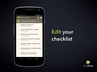 Choose a Story Type
Accidents
Biography
Budget Adoption
Courts - Civil Action
Courts - Verdict Stories
Crime
Disaster
Feature
Fire
Interview
Meeting
News Conference
Obituary
Political Speech
Sport
GEN Hackathon 2013
Edit your
checklist
Service delivery protests
Political Speech
Why we are delivering
Tap to add notes
Tap to add notes
Tap to add notes
200 people rowdy
Tap to add notes
Increasing service delivery protests
Speaker's main point
Quotes to support main point
Audience: number, makeup, reacti...
Additional points raised by speaker
Background to major point
GEN Hackathon 2013
 