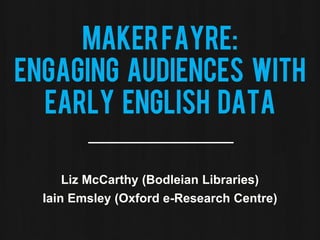 MakerFayre:
Engaging audiences with
Early English data
Liz McCarthy (Bodleian Libraries)
Iain Emsley (Oxford e-Research Centre)
 