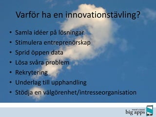 Varför ha en innovationstävling?
•
•
•
•
•
•
•

Samla idéer på lösningar
Stimulera entreprenörskap
Sprid öppen data
Lösa svåra problem
Rekrytering
Underlag till upphandling
Stödja en välgörenhet/intresseorganisation

 
