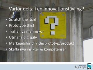 Varför delta i en innovationstävling?
•
•
•
•
•
•

Scratch the itch!
Prototype this!
Träffa nya människor
Utmana dig själv
Marknadsför din idé/prototyp/produkt
Skaffa nya insikter & kompetenser

 