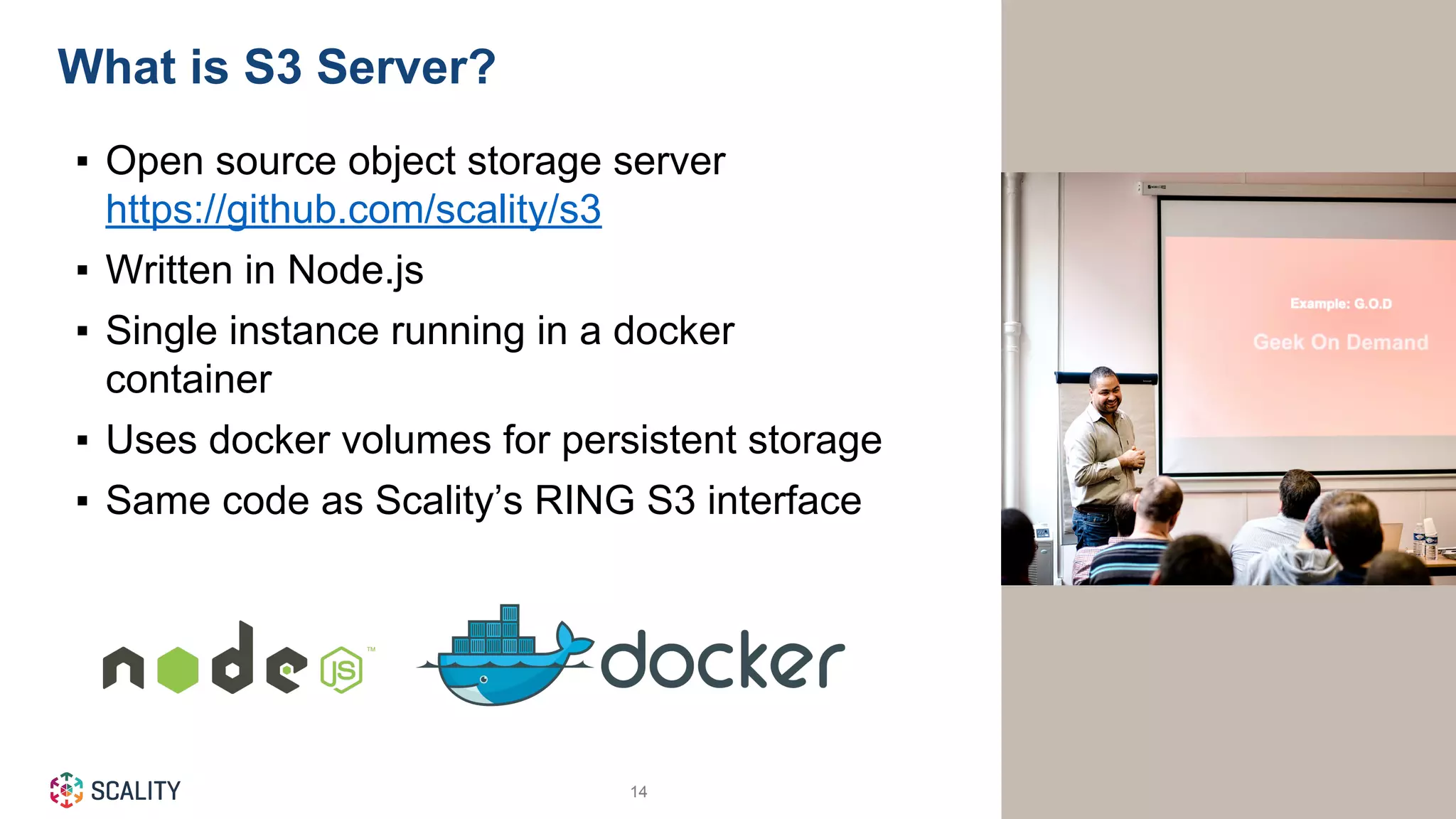 © Scality 201614
▪ Open source object storage server
https://github.com/scality/s3
▪ Written in Node.js
▪ Single instance running in a docker
container
▪ Uses docker volumes for persistent storage
▪ Same code as Scality’s RING S3 interface
What is S3 Server?
 
