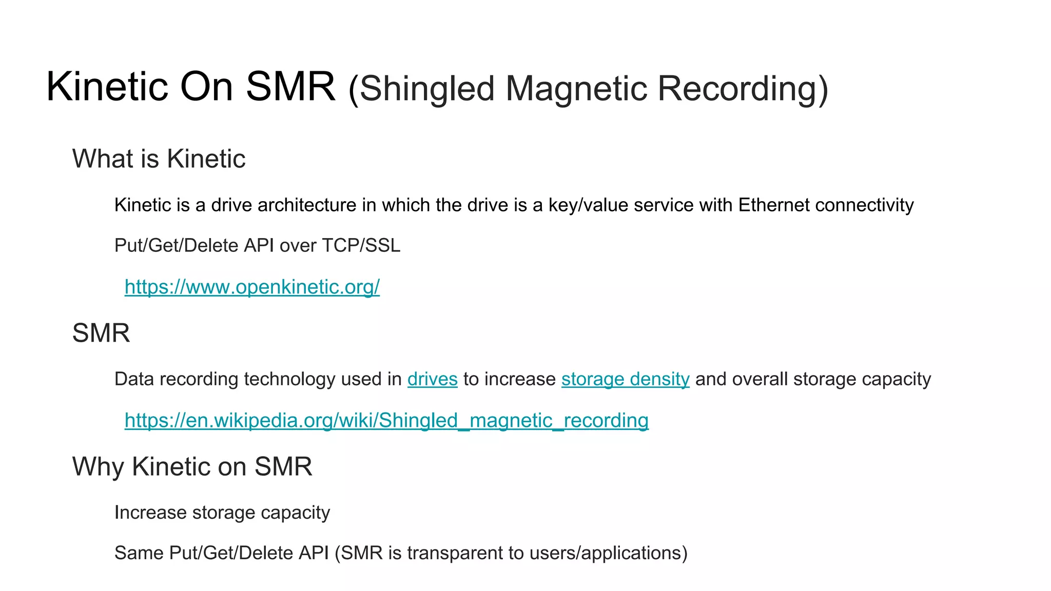 Kinetic On SMR (Shingled Magnetic Recording)
What is Kinetic
Kinetic is a drive architecture in which the drive is a key/value service with Ethernet connectivity
Put/Get/Delete API over TCP/SSL
https://www.openkinetic.org/
SMR
Data recording technology used in drives to increase storage density and overall storage capacity
https://en.wikipedia.org/wiki/Shingled_magnetic_recording
Why Kinetic on SMR
Increase storage capacity
Same Put/Get/Delete API (SMR is transparent to users/applications)
 