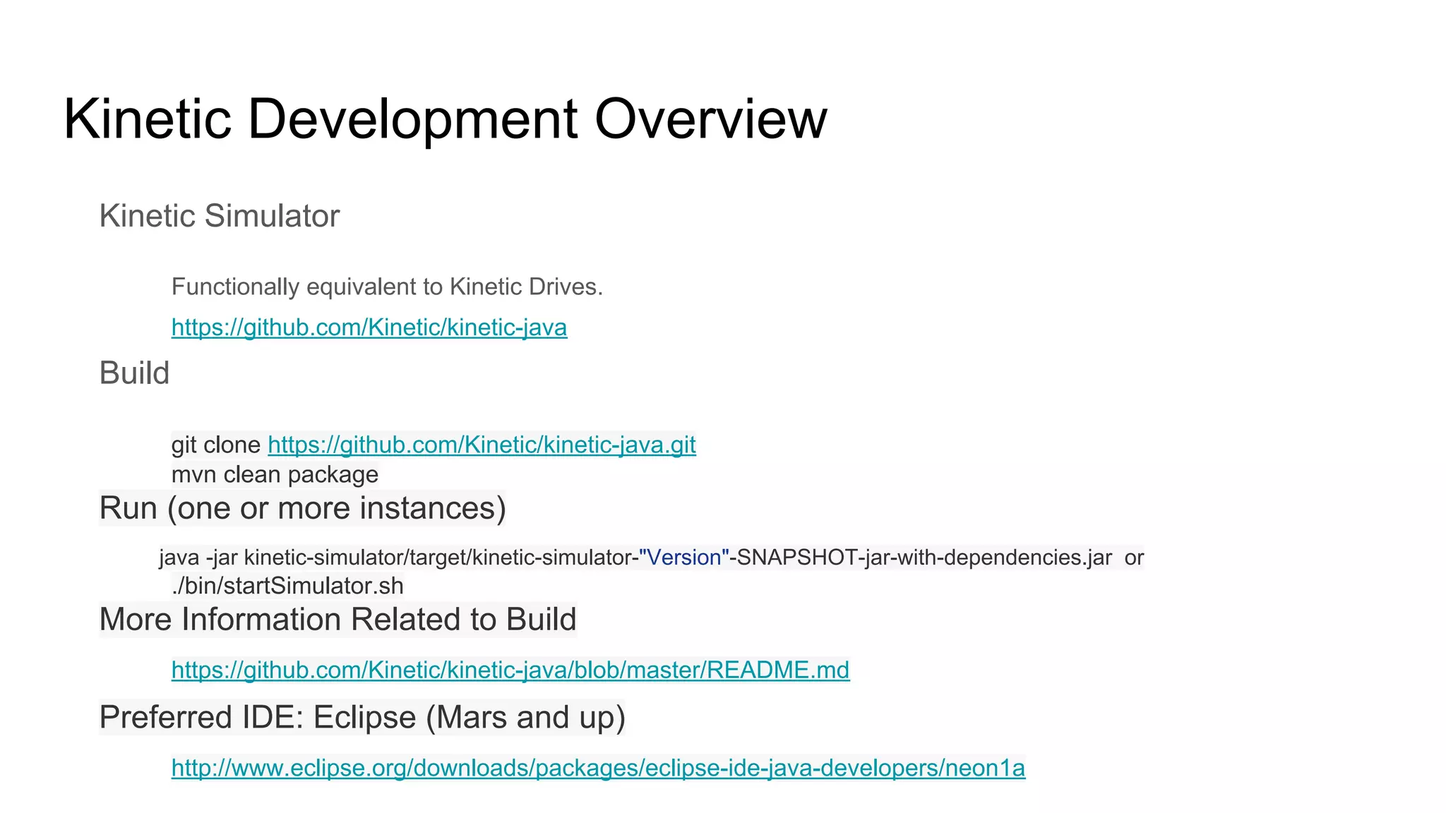 Kinetic Development Overview
Kinetic Simulator
Functionally equivalent to Kinetic Drives.
https://github.com/Kinetic/kinetic-java
Build
git clone https://github.com/Kinetic/kinetic-java.git
mvn clean package
Run (one or more instances)
java -jar kinetic-simulator/target/kinetic-simulator-"Version"-SNAPSHOT-jar-with-dependencies.jar or
./bin/startSimulator.sh
More Information Related to Build
https://github.com/Kinetic/kinetic-java/blob/master/README.md
Preferred IDE: Eclipse (Mars and up)
http://www.eclipse.org/downloads/packages/eclipse-ide-java-developers/neon1a
 