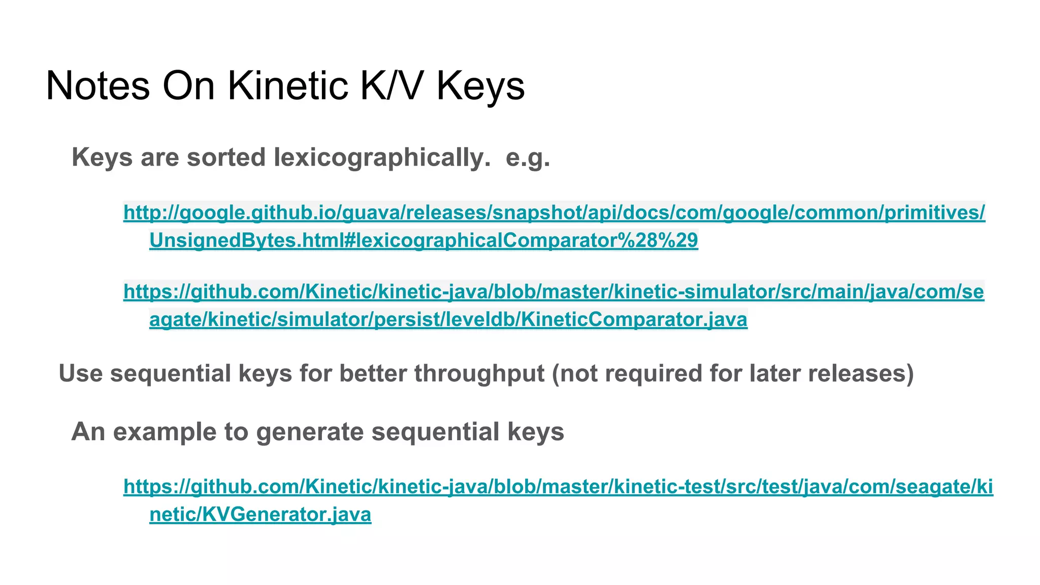 Notes On Kinetic K/V Keys
Keys are sorted lexicographically. e.g.
http://google.github.io/guava/releases/snapshot/api/docs/com/google/common/primitives/
UnsignedBytes.html#lexicographicalComparator%28%29
https://github.com/Kinetic/kinetic-java/blob/master/kinetic-simulator/src/main/java/com/se
agate/kinetic/simulator/persist/leveldb/KineticComparator.java
Use sequential keys for better throughput (not required for later releases)
An example to generate sequential keys
https://github.com/Kinetic/kinetic-java/blob/master/kinetic-test/src/test/java/com/seagate/ki
netic/KVGenerator.java
 