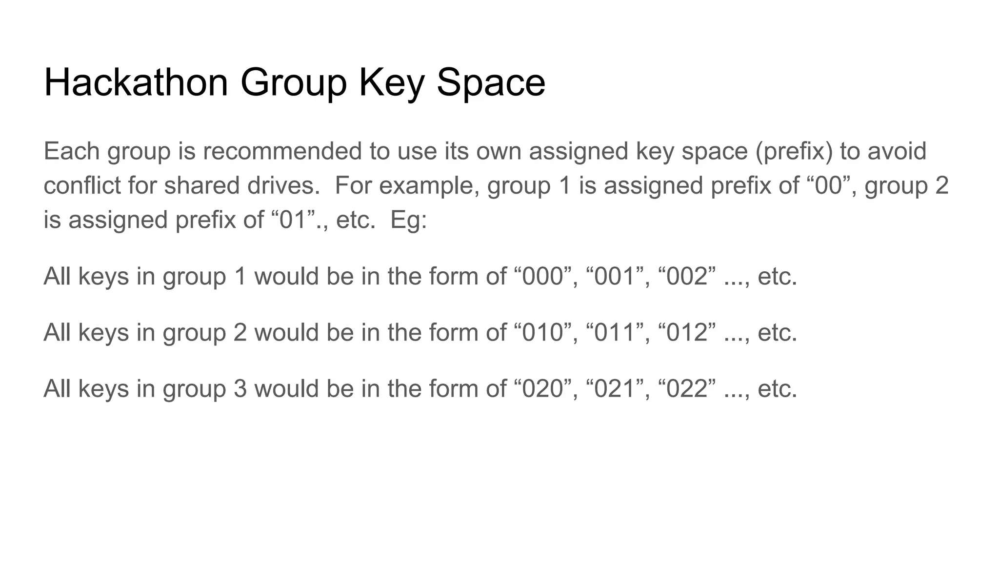 Hackathon Group Key Space
Each group is recommended to use its own assigned key space (prefix) to avoid
conflict for shared drives. For example, group 1 is assigned prefix of “00”, group 2
is assigned prefix of “01”., etc. Eg:
All keys in group 1 would be in the form of “000”, “001”, “002” ..., etc.
All keys in group 2 would be in the form of “010”, “011”, “012” ..., etc.
All keys in group 3 would be in the form of “020”, “021”, “022” ..., etc.
 