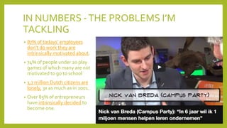 IN NUMBERS -THE PROBLEMS I’M
TACKLING
• 87% of todays’ employees
don’t do work they are
intrinsically motivated about.
• 74% of people under 20 play
games of which many are not
motivated to go to school
• 1,7 million Dutch citizens are
lonely, 3x as much as in 2001.
• Over 85% of entrepreneurs
have intrinsically decided to
become one.
 