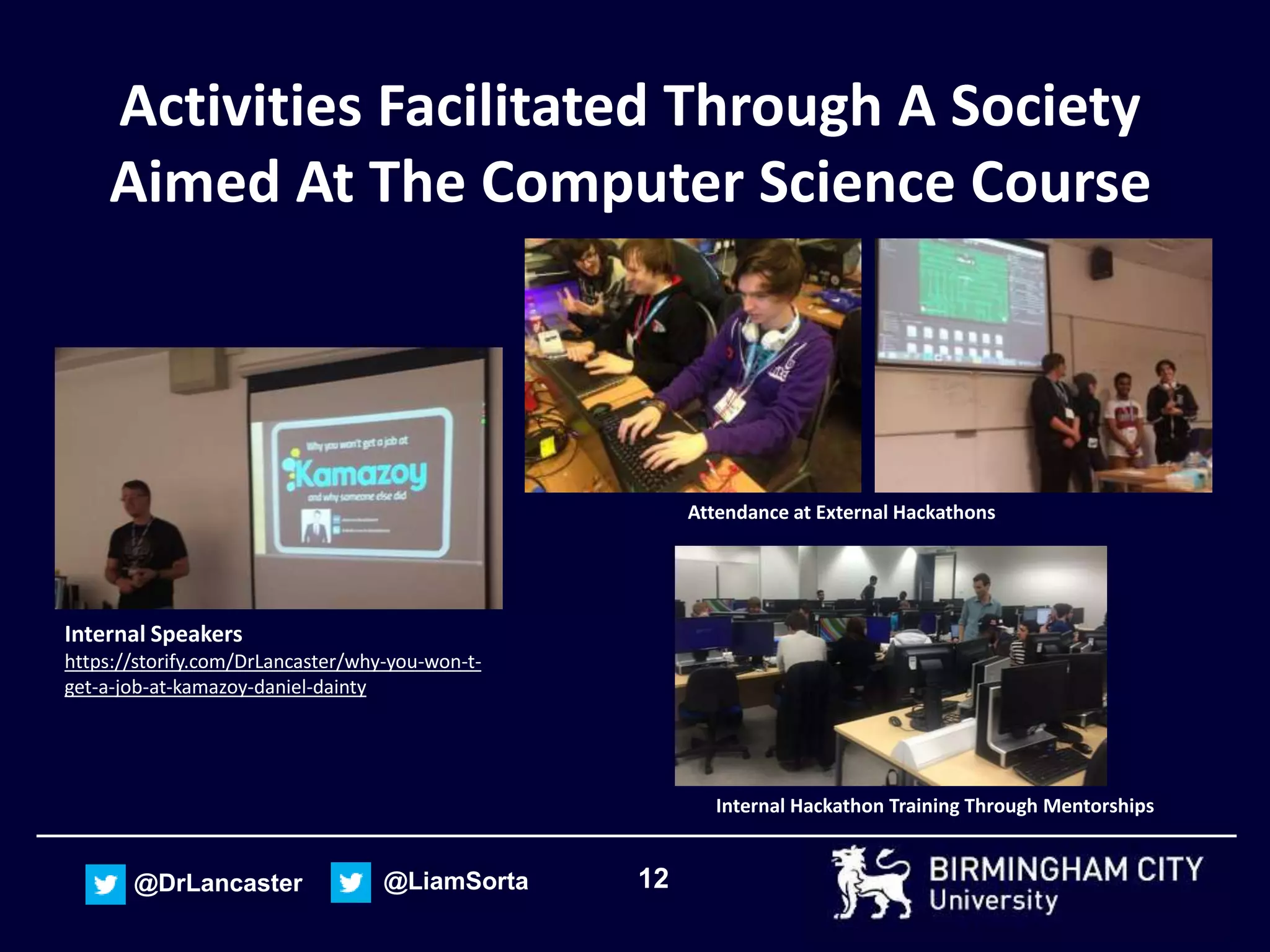 12@DrLancaster @LiamSorta
Activities Facilitated Through A Society
Aimed At The Computer Science Course
Internal Speakers
https://storify.com/DrLancaster/why-you-won-t-
get-a-job-at-kamazoy-daniel-dainty
Attendance at External Hackathons
Internal Hackathon Training Through Mentorships
 