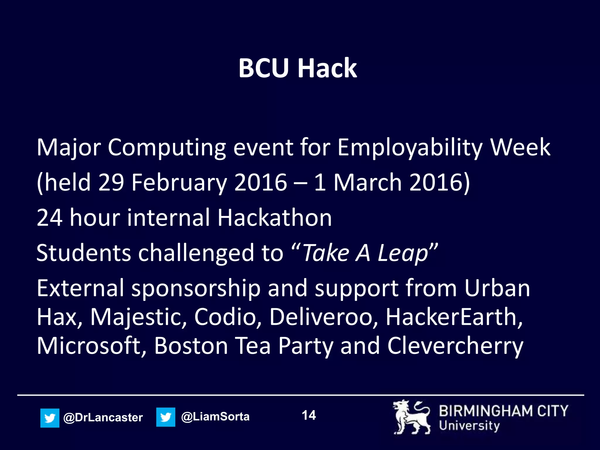 14@DrLancaster @LiamSorta
BCU Hack
Major Computing event for Employability Week
(held 29 February 2016 – 1 March 2016)
24 hour internal Hackathon
Students challenged to “Take A Leap”
External sponsorship and support from Urban
Hax, Majestic, Codio, Deliveroo, HackerEarth,
Microsoft, Boston Tea Party and Clevercherry
 
