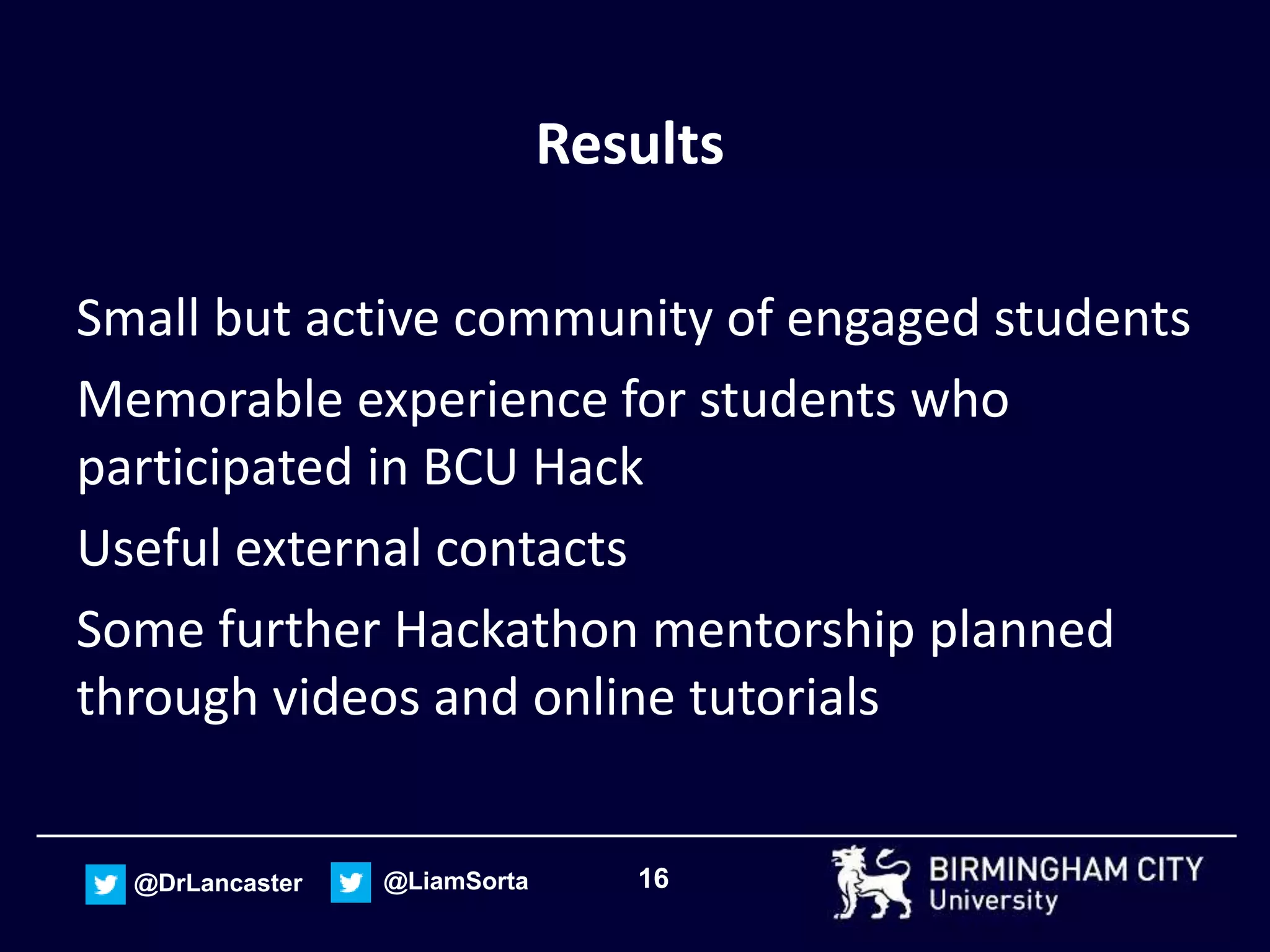 16@DrLancaster @LiamSorta
Results
Small but active community of engaged students
Memorable experience for students who
participated in BCU Hack
Useful external contacts
Some further Hackathon mentorship planned
through videos and online tutorials
 