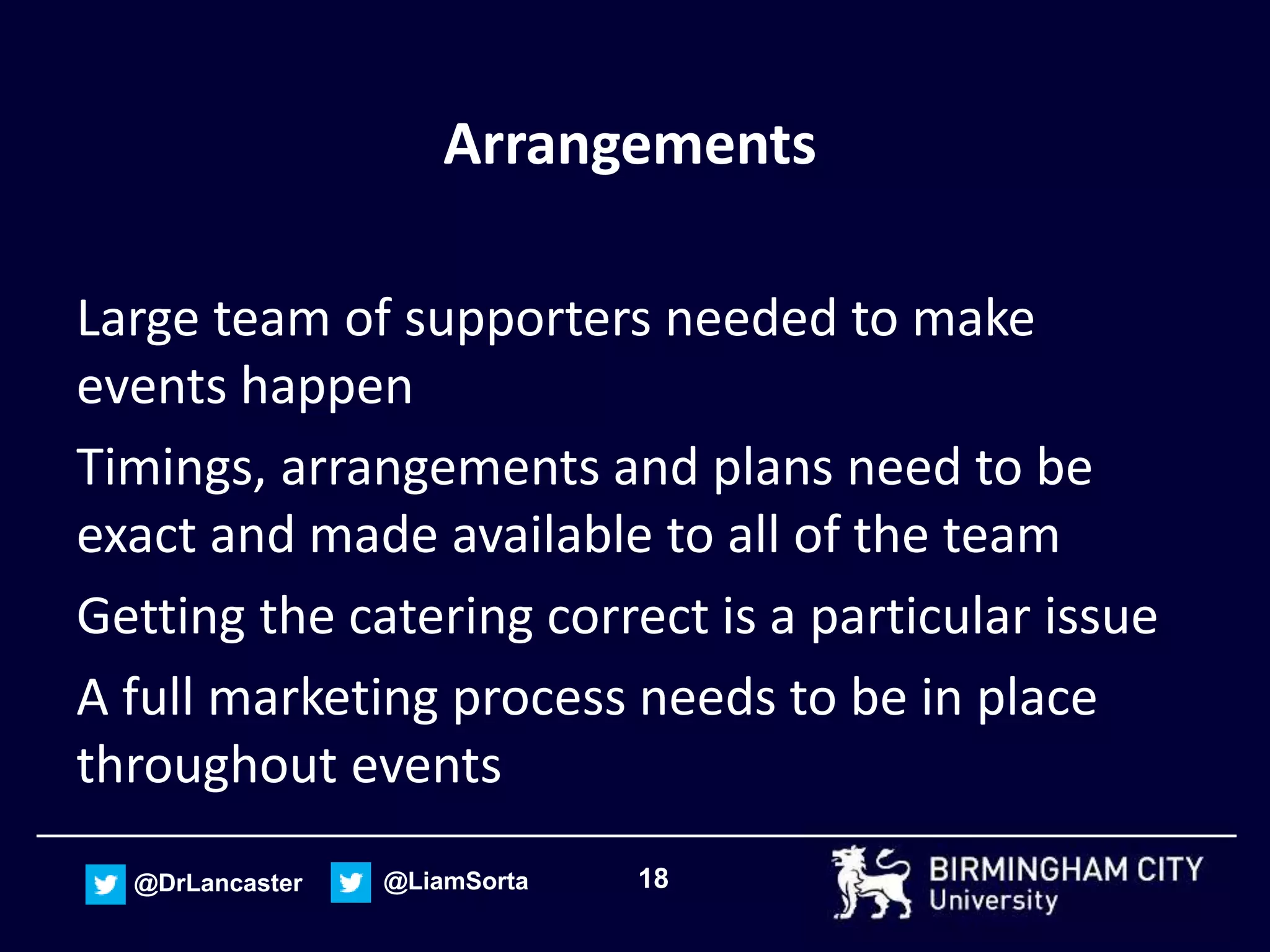 18@DrLancaster @LiamSorta
Arrangements
Large team of supporters needed to make
events happen
Timings, arrangements and plans need to be
exact and made available to all of the team
Getting the catering correct is a particular issue
A full marketing process needs to be in place
throughout events
 